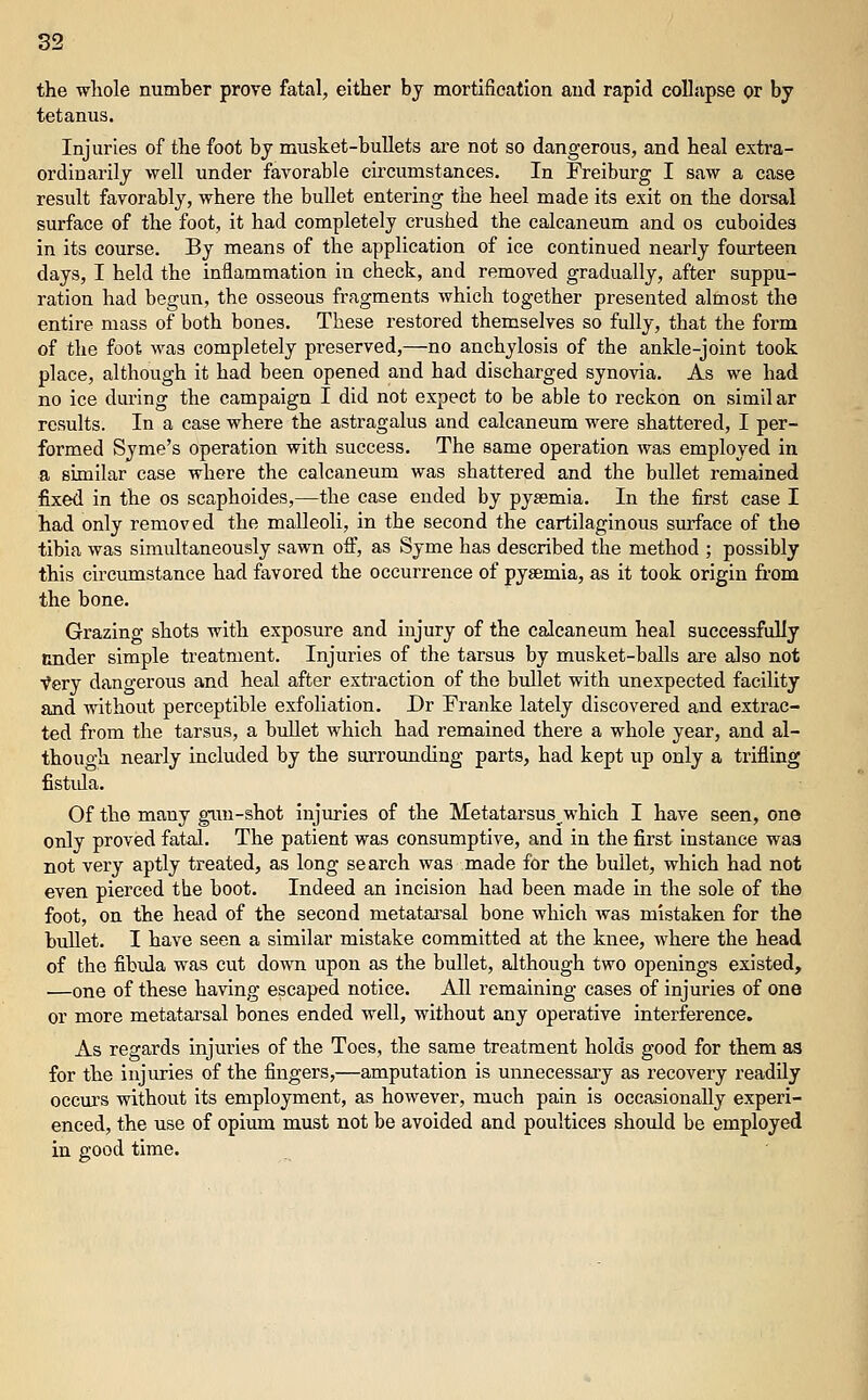 the whole number prove fatal, either by mortification and rapid collnpse or by tetanus. Injuries of the foot by musket-bullets are not so dangerous, and heal extra- ordinarily well under favorable circumstances. In Freiburg I saw a case result favorably, where the buUet entering the heel made its exit on the dorsal surface of the foot, it had completely crushed the calcaneum and os cuboides in its course. By means of the application of ice continued nearly fourteen days, I held the inflammation in check, and removed gradually, after suppu- ration had begun, the osseous fragments which together presented almost the entire mass of both bones. These restored themselves so fully, that the form of the foot was completely preserved,—no anchylosis of the ankle-joint took place, although it had been opened and had discharged synovia. As we had no ice during the campaign I did not expect to be able to reckon on similar results. In a case where the astragalus and calcaneum were shattered, I per- formed Syme's operation with success. The same operation was employed in a similar case where the calcaneum was shattered and the bullet remained fixed in the os scaphoides,—the case ended by pysemia. In the first case I had only removed the malleoli, in the second the cartilaginous surface of the tibia was simultaneously sawn oft', as Syme has described the method ; possibly this circumstance had favored the occurrence of pysemia, as it took origin from the bone. Grazing shots with exposure and injury of the calcaneum heal successfully nnder simple treatment. Injuries of the tarsus by musket-balls are aJso not Very dangerous and heal after extraction of the bullet with unexpected facility and without perceptible exfoliation. Dr Franke lately discovered and extrac- ted from the tarsus, a bullet which had remained there a whole year, and al- though nearly included by the surrounding parts, had kept up only a trifling fistula. Of the many giui-shot injuries of the Metatarsus_^which I have seen, one only proved fatal. The patient was consumptive, and in the first instance waa not very aptly treated, as long search was made for the bullet, which had not even pierced the boot. Indeed an incision had been made in the sole of the foot, on the head of the second metatai'sal bone which was mistaken for the bullet. I have seen a similar mistake committed at the knee, where the head of the fibula was cut down upon as the bullet, although two openings existed, —one of these having escaped notice. All remaining cases of injuries of one or more metatarsal bones ended well, without any operative interference. As regards injuries of the Toes, the same treatment holds good for them as for the injuries of the fingers,—amputation is unnecessaiy as recovery readily occm's without its employment, as however, much pain is occasionally experi- enced, the use of opium must not be avoided and poultices shoidd be employed in good time.