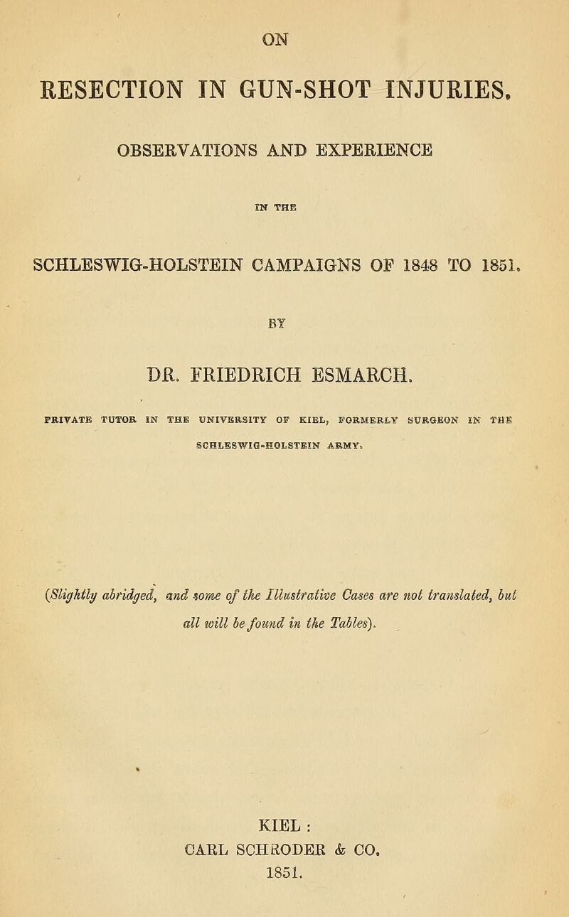 ON RESECTION IN GUN-SHOT INJURIES. OBSERVATIONS AND EXPERIENCE SCHLESWIG-HOLSTEIN CAMPAIGNS OF 1848 TO 185L DR. FRIEDRICH ESMARCH. FRIT ATE TUTOR IN THE UNIVERSITY OF KIEL, FORMERLY SURGEON IN TMg SCHLESWIG-HOLSTEIN ARMY. {Slightly abridged, and some of the Illustrative Cases are not translated, but all will be found in the Tables). KIEL: GAEL SCHRODEE & CO. 1851.