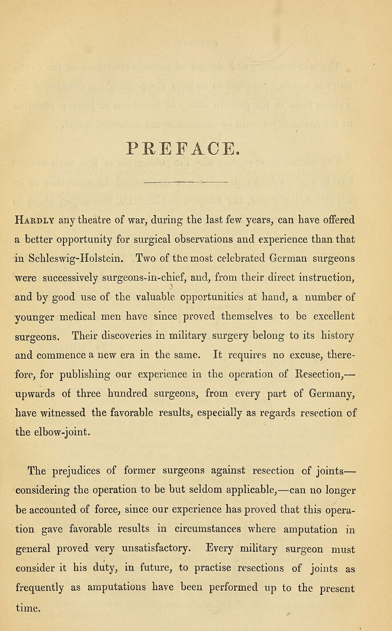 Hardly any theatre of war, during the last few years, can have offered a better opportunity for surgical observations and experience than that in Schleswig-Holstein. Two of tlie most celebrated German surgeons were successively surgeons-in-chief, and, from their direct instruction, and by good use of the valuable opportunities at hand, a number of younger medical men have since proved themselves to be excellent surgeons. Their discoveries in military surgery belong to its history and commence a new era in the same. It requires no excuse, there- fore, for publishing our experience in the operation of Resection,— upwards of three hundred surgeons, from every part of Germany, have witnessed the favorable results, especially as regards resection of the elbow-joint. The prejudices of former surgeons against resection of joints— considering the operation to be but seldom applicable,—can no longer be accounted of force, since our experience has proved that this opera- tion gave favorable results in circumstances where amputation in general proved very unsatisfactory. Every military surgeon must consider it his duty, in future, to practise resections of joints as frequently as amputations have been performed up to the present time.