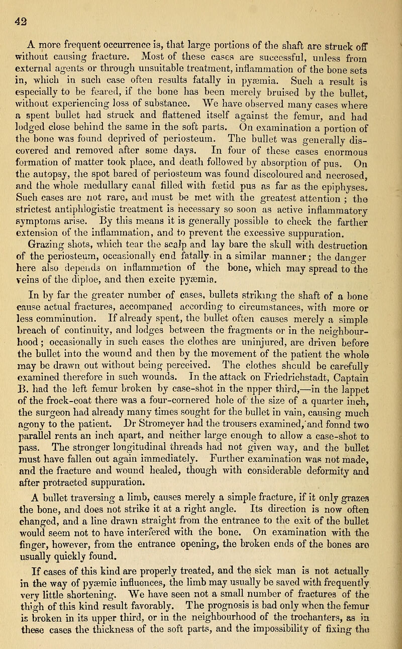 A more frequent occurrence is, that large portions of the shaft are struck off without causing fracture. Most of these cases are successful, unless from external agents or through unsuitable treatment, inflammation of the bone sets in, which in such case often results fatally in pysemia. Such a result is especially to be feared, if the bone has been merely bruised by the bullet, without experiencing loss of substance. We have observed many cases where a spent bullet had struck and flattened itself against the femur, and had lodged close behind the same in the soft parts. On examination a portion of the bone was found deprived of periosteum. The bullet was generally dis- covered and removed after some days. In four of these cases enormous formation of matter took place, and death followed by absorption of pus. On the autopsy, the spot bared of periosteum was found discoloured and necrosed, and the whole medullary canal filled with foetid pus as far as the epiphyses. Such cases are not rare, and must be met with the greatest attention ; the strictest antiphlogistic treatment is necessary so soon as active inflammatory symptoms arise. By this means it is generally possible to check the farther extension of the inflammation, and to prevent the excessive suppuration. Grazing shots, which tear the scalp and lay bare the skull with destruction of the periosteum, occasionally end fatally, in a similar manner; the dano-er here also depends on inflamm?tion of the bone, which may spread to the veins of the diploe, and then excite pysemia. In by far the greater number of cases, bullets striking the shaft of a bone cause actual fractures, accompaned according to circumstances, with more or less comminution. If already spent, the bullet often ca,uses merely a simple breach of continuity, and lodges between the fragments or in the neighbour- hood ; occasionally in such cases the clothes are uninjured, are driven before the bullet into the wound and then by the movement of the patient the whole may be drawn out without being perceived. The clothes should be carefully examined therefore in such wounds. In the attack on Friedrichstadt, Captain B. had the left femur broken by case-shot in the upper third,—in the lappet of the frock-coat there was a four-cornered hole of' the size of a quarter inch, the surgeon had already many times sought for the bullet in vain, causing much ngony to the patient. Dr Stromeyer had the trousers examined,'and fonnd two paraUel rents an inch apart, and neither large enough to allow a case-shot to pass. The stronger longitudinal threads had not given Avay, and the bullet must have fallen out again immediately. Further examination was not made, and the fracture and wound healed, though with considerable deformity and after protracted suppuration. A bullet traversing a limb, causes merely a simple fracture, if it only grazes the bone, and does not strike it at a right angle. Its direction is now often changed, and a line drawn straight from the entrance to the exit of the buUet would seem not to have interfered with the bone. On examination with the finger, however, from the entrance opening, the broken ends of the bones aro usually quickly found. If cases of this kind are properly treated, and the sick man is not actually in the way of pysemic influences, the limb may usually be saved with frequently very little shortening. We have seen not a small number of fractures of the thigh of this kind result favorably. The prognosis is bad only when the femur is broken in its upper third, or in the neighbourhood of the trochanters, as in these cases the thickness of the soft parts, and the impossibility of fixing tho