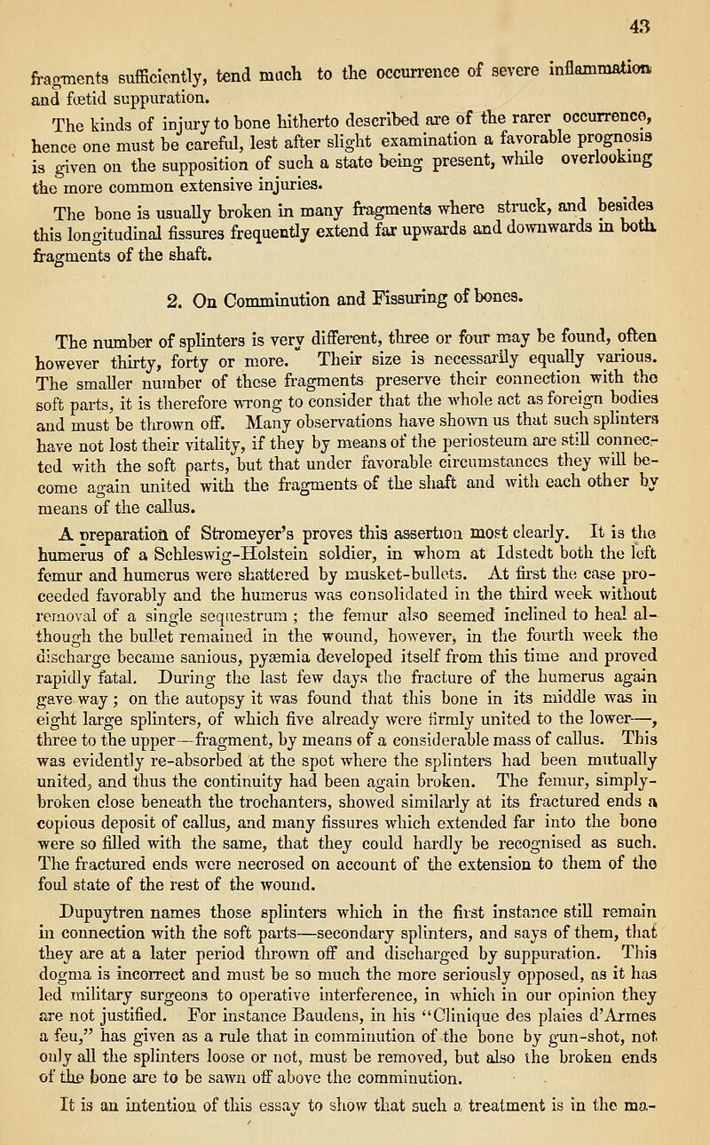 fragments sufficiently, tend much to the occurrence of severe inflammation and ftetid suppuration. The kinds of injury to bone hitherto described are of the rarer occurrence, hence one must be careful, lest after slight examination a favorable prognosis i3 given on the supposition of such a state beuxg present, while overlookmg the more common extensive injuries. The bone is usuaUy broken in many fragments where struck, ajid besides this longitudmal fissures frequently extend far upwards and downwards m botU fragments of the shaft. 2. On Comminution and Fissuring of bones. The number of splinters is very different, three or four may be found, often however thu-ty, forty or more.  Their size is necessai'ily equally various. The smaller number of those fragments preserve their connection with the soft parts, it is therefore wrong to consider that the whole act as foreign bodies and must be thrown off. Many observations have shown us that such splinters have not lost their vitality, if they by means of the periosteum are still connec- ted with the soft parts, but that under favorable circumstances they will be- come again united with the fragments of the shaft and with each other by means of the callus. A nreparatioft of Stromeyer's proves thia assertion most clearly. It is the humerus of a Schleswig-Holstein soldier, in whom at Idstedt both the left femur and humerus were shattered by musket-bullets. At first the case pro- ceeded favorably and the humerus was consolidated in tlie third week without removal of a single sequestrum ; the femur also seemed inclined to heal al- though the bullet remained in the wound, however, in the fourth week the discharge became sanious, pysemia developed itself from this time and proved rapidly fatal. During the last few days the fracture of the humerus again gave way; on the autopsy it was found that this bone in its middle was in eight large splinters, of which five already were firmly united to the lower—, three to the upper—fragment, by means of a considerable mass of callus. This was evidently re-absorbed at the spot where the splinters had been mutually united, and thus the continuity had been again broken. The femur, simply- broken close beneath the trochanters, showed similarly at its fractured ends a copious deposit of callus, and many fissures which extended far into the bone were so filled with the same, that they could hardly be recognised as such. The fractured ends M^ere necrosed on account of the extension to them of tlie foul state of the rest of the wound. Dupuytren names those splinters which in the first instance still remain in connection with the soft parts—secondary splinters, and says of them, that they are at a later period thrown off and discharged by suppuration. Tliis dogma is incorrect and must be so much the more seriously opposed, as it has led military surgeons to operative interference, in which in our opinion they are not justified. For instance Baudens, in his Glinique des plaies d'Armes a feu, has given as a rule that in comminution of the bone by gun-shot, not only all the splinters loose or not, must be removed, but also the broken ends of the bone are to be sawn off above the comminution. It is an intention of this essav to show that such a treatment is in the ma-