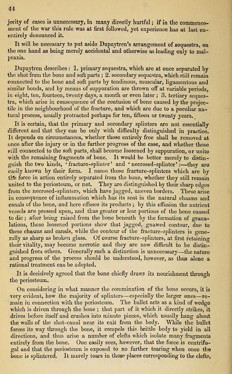 jority of cases is unnecessary, in many directly hurtful; if in the commence- ment of the war this rule was at first followed, yet experience has at last en- entirely denounced it. It will be necessary to put aside Dupuytren's arrangement of sequestra, on the one hand as being merely accidental and otherwise as leading only to mal- praxis. Dupuytren describes : 1. primary sequestra, which are at once separated by tho shot from the bone and soft parts ; 2. secondary sequestra, which still remain connected to the bone and soft parts by tendinous, muscular, ligamentous and similar bonds, and by means of suppuration are thrown off at variable periods, iu eight, ten, fourteen, twenty days, a month or even later ; 3. tertiary seques- tra, which arise in consequence of the contusion of bone caused by the projec- tile in the neighbourhood of the fracture, and which are due to a peculiar na- tural process, usually protracted perhaps for ten, fifteen or twenty years. It is certain, that the primary and secondary splinters are not essentially different and that they can be only with difficulty distinguished in practice. It depends on circumstances, whether those entirely free shall be removed at once after the injury or in the further progress of the case, and whether those PliU connected to the soft parts^ shall become loosened by suppuration, or unite with the remaining fragments of bone. It would be better merely to distin- guish the two kinds, 'fracture-splinter' and ' necrosed-splinter':—they are easily known by their form. I name those fracture-splinters which are by tlfe force in action entirely separated from the bone, whether they still remain united to the periosteum, or not. They are distinguished by their sharp edo-es from the necrosed-splinters, which have jagged, uneven borders. These arise in consequence of inflammation which has its seat in the natural chasms and canals of tho bone, and here effuses its products ; by this effusion the nutrient vessels are pressed upon, and thus greater or less portions of the bone caused to die ; after being raised from the bone beneath by the formation of granu- lations, these loosened portions show that jagged, gnawed contour, due to these chasms and canals, while the contour of the fracture-splinters is gene- rally as sharp as broken glass. Of course fracture-splinters, at first retaining their vitality, may become necrotic and they are now difficult to be distin- guished from others. Generally such a distinction is unnecessary—the nature and progress of the process should be understood, however, as thus alone a rational treatment can be adopted. It is decisively agreed that the bone chiefly draws its nourishment through the periosteum. On considering in what manner the comminution of the bone occurs, it is very evident, how the majority of splinters—especially the larger ones—re- main in connection with the periosteum. The bullet acts as a kind of wedge which is driven through the bone ; that part of it which it directly strikes, it drives before itself and crushes into minute pieces, which usually hang about the waJls of the shot-canal near its exit from the body. While the bullet forces its way through the bone, it compels this brittle body to yield in all directions, and thus arise a number of clefts which isolate many fragments entirely from the bone. One easily sees, however, that the force is centrifu- gal and that the periosteum is exposed to no further tearing when once the bone is splintered. It merely tears in those places corresponding to the clefts,