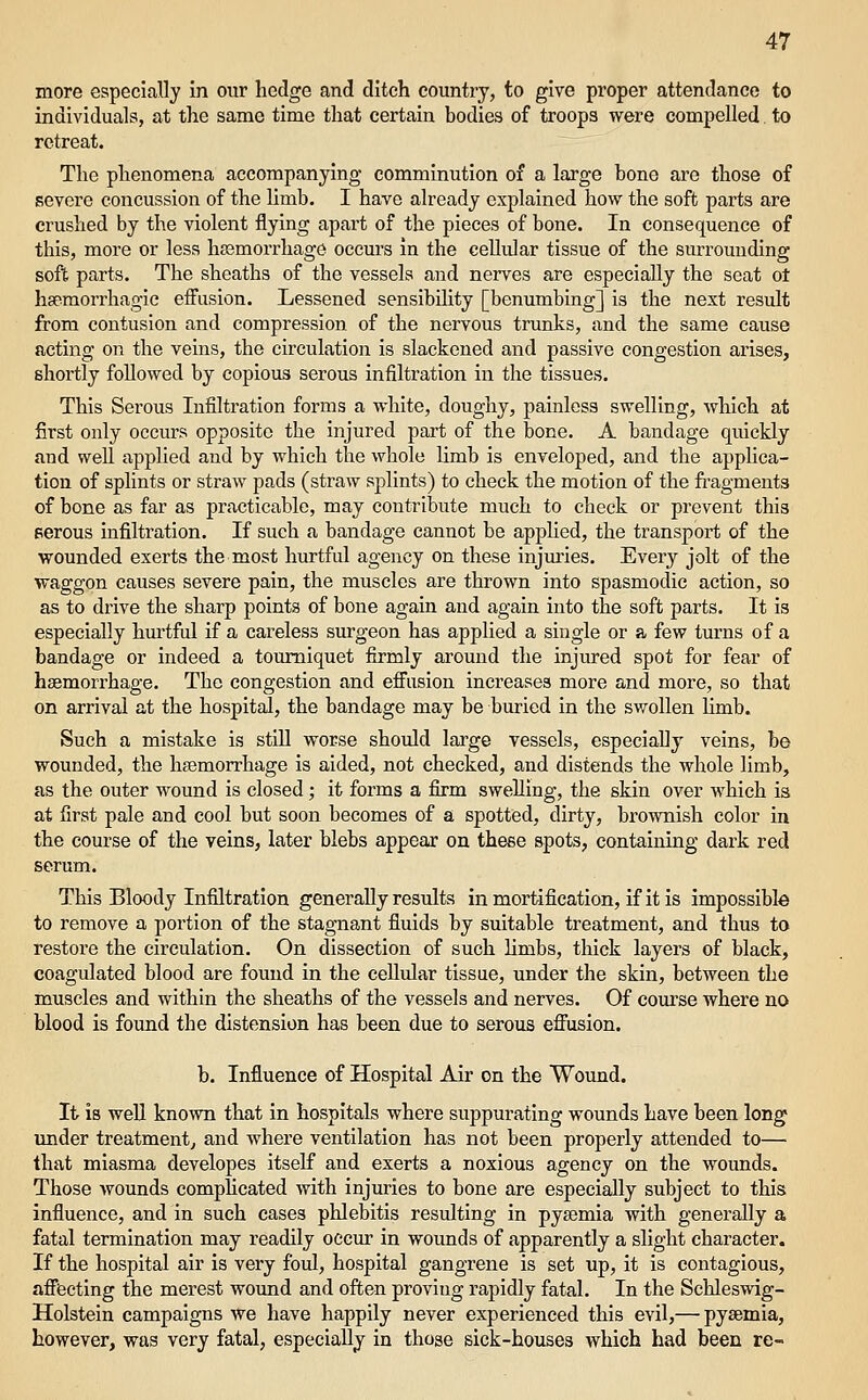 more especially in our hedge and ditch country, to give proper attendance to individuals, at the same time that certain bodies of troops were compelled. to retreat. The phenomena accompanying comminution of a large bone are those of severe concussion of the limb. I have already explained how the soft parts are crushed by the violent flying apart of the pieces of bone. In consequence of this, more or less hfemorrhage occurs in the cellular tissue of the surrounding soft parts. The sheaths of the vessels and nerves are especially the seat ot hsemorrhagic effusion. Lessened sensibility [benumbing] is the next result from contusion and compression of the nervous trunks, and the same cause acting on the veins, the circulation is slackened and passive congestion arises, shortly followed by copious serous infiltration in the tissues. This Serous Infiltration forms a white, doughy, painless swelling, which at first only occurs opposite the injured part of the bone. A bandage quickly and well applied and by which the whole limb is enveloped, and the applica- tion of splints or straw pads (straw splints) to check the motion of the fi'agments of bone as far as practicable, may contribute much to check or prevent this Berous infiltration. If such a bandage cannot be applied, the transport of the wounded exerts the most hurtful agency on these injm'ies. Eveiy jolt of the waggon causes severe pain, the muscles are thrown into spasmodic action, so as to drive the sharp points of bone again and again into the soft parts. It is especially hurtful if a careless surgeon has applied a single or a few turns of a bandage or indeed a tourniquet firmly around the injured spot for fear of haemorrhage. The congestion and effusion increases more and more, so that on arrival at the hospital, the bandage may be buried in the swollen limb. Such a mistake is stiU worse should lai'ge vessels, especially veins, be wounded, the hjemorrhage is aided, not checked, and distends the whole limb, as the outer wound is closed; it forms a firm swelling, the skin over which is at first pale and cool but soon becomes of a spotted, dirty, brownish color in the course of the veins, later blebs appear on these spots, containing dark red scrum. This Bloody Infiltration generally results in mortification, if it is impossible to remove a portion of the stagnant fluids by suitable treatment, and thus to restore the circulation. On dissection of such limbs, thick layers of black, coagulated blood are found in the cellular tissue, under the skin, between the muscles and within the sheaths of the vessels and nerves. Of course where no blood is found the distension has been due to serous efiusion. b. Influence of Hospital Air on the Wound. It is well known that in hospitals where suppurating wounds Lave been long imder treatment^ and where ventilation has not been properly attended to— that miasma developes itself and exerts a noxious agency on the wounds. Those wounds complicated with injuries to bone are especially subject to this influence, and in such cases phlebitis resulting in pyaemia with generally a fatal termination may readily occur in wounds of apparently a slight character. If the hospital air is very foul, hospital gangrene is set up, it is contagious, aff'feeting the merest wound and often proving rapidly fatal. In the Schleswig- Holstein campaigns we have happily never experienced this evil,— pyaemia, however, was very fatal, especially in those sick-houses which had been re-