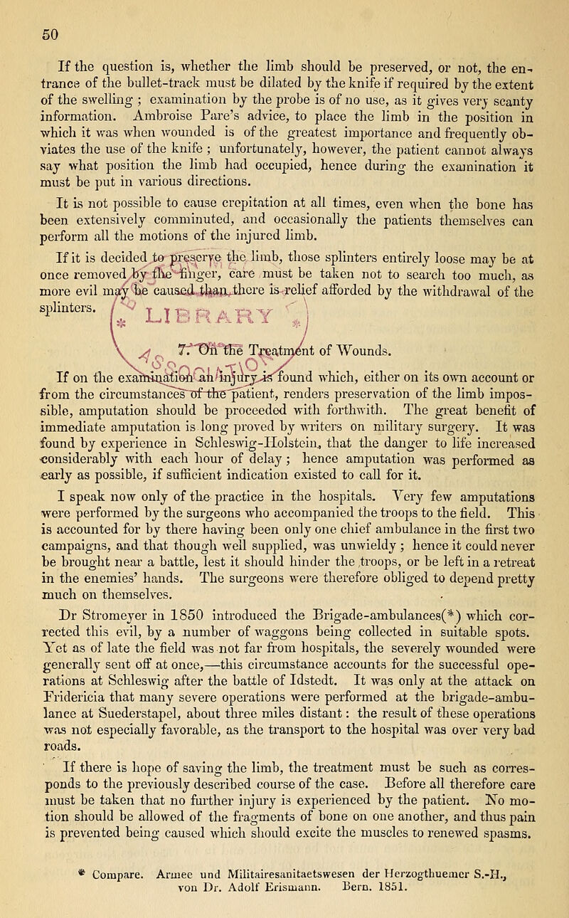 If the question is, whether the limb should be preserved, or not, the en- trance of the bullet-track must be dilated bj the knife if required bj the extent of the swelling ; examination by the probe is of no use, as it gives verj scanty information. Ambroise Fare's advice, to place the limb in the position in which it was when wounded is of the greatest importance and frequently ob- viates the use of the knife ; unfortunately, however, the patient canuot always say what position the limb had occupied, hence during the examination it must be put in various directions. It is not possible to cause crepitation at all times, even when the bone has been extensively comminuted, and occasionally the patients themselves can perform all the motions of the injured hmb. If it is decided to prescrye the limb, those splinters entirely loose may be at once removed by fIteHfi'nger, care must be taken not to search too much, as more evil m?iy'iie causfid^feajl^cre isf-relief atforded by the withdrawal of the splinters. /^-' LIBRARY ^J nt of Wounds. If on the exaMuAilOiViin^i-njuryJ^iound which, either on its own account or from the circumstances T5fi:h^patient, renders preservation of the limb impos- sible, amputation should be proceeded with forthwith. The great benefit of immediate amputation is long proved by writers on military siirgerj. It was found by experience in Schleswig-Holstein^ that the danger to life increased ■considerably with each hour of delay; hence amputation was performed as «arly as possible, if sufficient indication existed to call for it. I speak now only of the practice in the hospitals. Very few amputations were performed by the surgeons who accompanied the troops to the field. This • is accounted for by there having been only one chief ambulance in the first two campaigns, and that though well supplied, was unwieldy ; hence it could never be brought neai- a battle, lest it should hinder the ,troops, or be left in a retreat in the enemies' hands. The surgeons were therefore obliged to depend pretty much on themselves. Dr Stromeyer in 1850 introduced the Brigade-ambulances(*) which cor- rected this evil, by a number of waggons being collected in suitable spots. Yet as of late the field was not far from hospitals, the severely wounded were generally sent off at once,—this circumstance accounts for the successful ope- rations at Schleswig after the battle of Idstedt. It was only at the attack on Fridericia that many severe operations were performed at the brigade-ambu- lance at Suederstapel, about three miles distant: the result of these operations was not especially favorable, as the transport to the hospital was over very bad roads. If there is hope of saving the limb, the treatment must be such as corres- ponds to the previously described course of the case. Before all therefore care must be taken that no fm'ther injury is experienced by the patient. No mo- tion should be allowed of the fragments of bone on one another, and thus pain is prevented being caused which should excite the muscles to renewed spasms. * Compare. Aruiee und Militairesanitaetswesen der Herzogthuenier S.-PI., vou Dr. Adolf Erismann. Bern. 18.51.