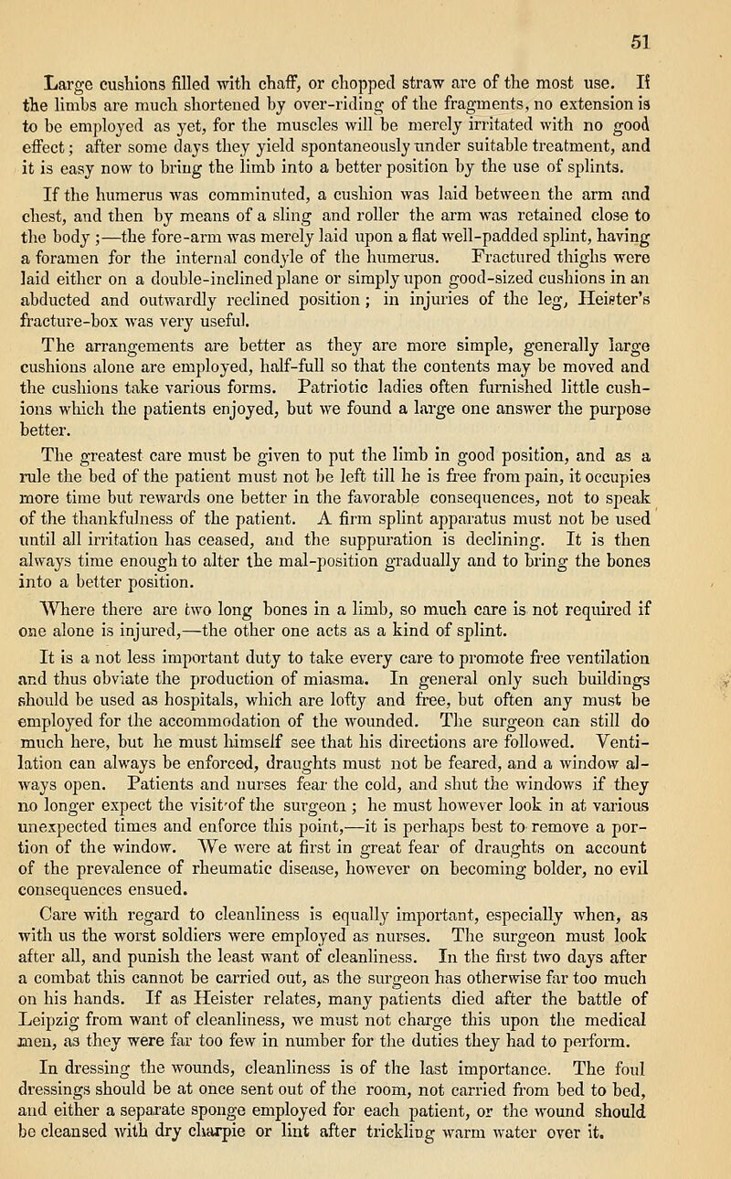 Large cushions filled with chaflF, or clioppecl straw are of the most use. K the limbs are much shortened by over-ridino; of the fragments, no extension is to be employed as yet, for the muscles will be merely irritated with no good effect; after some days they yield spontaneously under suitable treatment, and it is easy now to bring the limb into a better position by the use of splints. If the humerus Avas comminuted, a cushion was laid between the arm and chest, and then by means of a sling and roller the arm was retained close to the body ;—the fore-arm was merely laid upon a flat well-padded splint, having a foramen for the internal condyle of the humerus. Fractured thighs were laid either on a double-inclined plane or simply upon good-sized cushions in an abducted and outwardly reclined position; in injuries of the leg, Heii?ter's ft-acture-box was very useful. The arrangements are better as they are more simple, generally large cushions alone are employed, half-full so that the contents may be moved and the cushions take various forms. Patriotic ladies often furnished little cush- ions which the patients enjoyed, but we found a large one answer the purpose better. The greatest care must be given to put the limb in good position, and as a rule the bed of the patient must not be left till he is free from pain, it occupies more time but rewards one better in the favorable consequences, not to speak of the thankfulness of the patient. A firm splint apparatus must not be used imtil all irritation has ceased, and the suppuration is declining. It is then always time enough to alter the mal-position gradually and to bring the bones into a better position. Where there are two long bones in a limb, so much care is not required if one alone is injured,—the other one acts as a kind of splint. It is a not less important duty to take every care to promote free ventilation and thus obviate the production of miasma. In general only such buildings should be used as hospitals, which are lofty and free, but often any must be employed for the accommodation of the wounded. The surgeon can still do much here, but he must himself see that his directions are followed. Venti- lation can always be enforced, draughts must not be feared, and a window al- ways open. Patients and imrses fear the cold, and shut the windows if they no longer expect the visit'of the surgeon ; he must however look in at various unexpected times and enforce this point,—it is perhaps best to remove a por- tion of the window. We were at first in great fear of draughts on account of the prevalence of rheumatic disease, however on becoming bolder, no evil consequences ensued. Care with regard to cleanliness is equall}^ important, especially when, as with us the worst soldiers were employed as nurses. The surgeon must look after all, and punish the least want of cleanliness. In the first two days after a combat this cannot be carried out, as the surgeon has otherwise far too much on his hands. If as Heister relates, many patients died after the battle of Leipzig from want of cleanliness, we must not charge this upon the medical men, as they were far too few in number for the duties they had to perform. In dressing the wounds, cleanliness is of the last importance. The foul dressings should be at once sent out of the room, not carried from bed to bed, and either a separate sponge employed for each patient, or the wound should be cleansed with dry charpie or lint after trickling warm water over it.