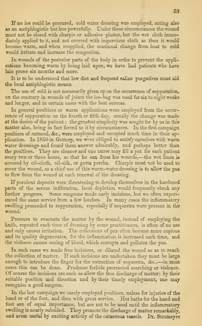 If no ice could be procured, cold vrater dressing wa3 employed, acting also as an antipUogistie but less powerfully. Under these circumstances the -rround must not be closed with eharpie or adhesive plaster, but the wet cloth imme- diately applied to it, and not covered with impervious cloth as then it would become warm, and when reapplied, the continual change from heat to cold woidd irritate and increase the congestion. In wounds of the posterior parts of the body in order to prevent the appli- cations becoming warm by being laid upon, we have had patients who hare lain prone six months and more. It is to be understood that low diet and frequent saline purgatives must aid the local antiphlogistic means. The use of cold is not necessarily given up on the occurrence of suppuration, on the contrary in wounds of joints the ice-bag was used for sis to eight weeks and longer, and in certain cases with the best success. In general poultices or warm applications were employed from the occur- rence of suppuration on the fourth or fifth day, usually the change was made at the desire of the patient; the greatest simplicity was sought for by us in this matter also, being in fact forced to it by circumstances. In the first campaign poultices of oatmeal, <fec., were employed and occupied much time in their ap- phcation. In 1850 in Grottorp, we w^re obliged to satisfy ourselves with warm water dressings and fotmd them answer admirably, and perhaps better than the poultices. They are cleaner and one nurse may fill a pot for each patient every two or three hours, so that he can .•Iress his wotmds,—the wet hnen is covered by oil-cloth, oil-silk, or gutta percha. Char[jie must not be used to cover the woimd, as a chief use of this warm-water dressing is to allow the pus to flow from the wound at each renewal of the dressing. If purulent deposits were threatening to develop themselves in the hardened parts of the serous infiltration, local depletion would frequently check any frirther progress. Some surgeons made early incisions, but we often experi- enced the sam« service from a few leeches. In many cases the inflammatory swelling proceeded to suppuration, especially if sequestra were present in the wound. Pressure to evacuate the matter by the wound, in^^tead of employing the knife, repeated each time of dressing by some practitioners, is often of no use and only causes irritation. The collections of pus often become more copious and its quality degenerates, for the inflammation is increased each time, and the violence causes oozing of blood, which corrupts and pollutes the pus. In such cases we made fr'ee incisions, or dilated the wound so as to reach the collection of matter. If such incisions are undertaken they must be large enough to introduce the finger for the extraction of sequestra, izc,—in most cases this can be done. Prudence forbids protracted searching or violence. Of course the incisions are such as allow the free discharge of matter; by their suitable position and dfrection and by their timely employment, one may recognise a good surgeon. In the last campaign we rarely employed poultices, unless for injuries of tiie hand or of the foot, and then with great service. Hot baths for the hand and foot are of equal importance, but are not to be used xmtil the inflammatory swelling is nearly subsided. They promote the discharge of matter remarkably, and seem useful by exciting activity of the cutaneous vessels. Dr. Stromeyer