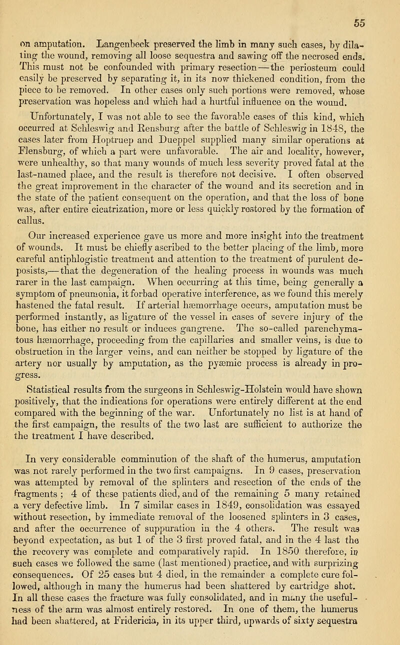 on amputation. Langenbeck preserved the limb in many such cases, by dila- ting the wound, removing all loose sequestra and sawing off the necrosed ends. This must not be confounded with primary resection—the periosteum could easily be preserved by separating it, in its now thickened condition, from the piece to be removed. In other cases only such portions were removed, whose preservation was hopeless and which had a hurtful influence on the wound. Unfortunately, I was not able to see the favorable cases of this kind, which occurred at ScUeswig and Eensburg after the battle of Schleswig in 1848, the cases later from Hoptruep and Dueppel supphed many similar operations at Flensburg, of which a part were unfavorable. The air and locality, however, were unhealthy, so that many wounds of much less severity proved fatal at the last-named place, and the result is therefore not decisive. I often observed the great improvement in the character of the wound and its secretion and in the state of the patient consequent on the operation, and that the loss of bone was, after entire cicatrization, more or less quickly restored by the formation of callus. Our increased experience gave us more and more insight into the treatment of wounds. It must be chiefly ascribed to the better placing of the limb^ more careful antiphlogistic treatment and attention to the treatment of purulent de- posists,— that the degeneration of the healing process in wounds was much rarer in the last campaign. When occurring at this time, being generally a symptom of pneumonia, it forbad operative interference, as we found this merely hastened the fatal result. If arterial haemorrhage occurs, amputation must be performed instantly, as ligature of the vessel in eases of severe injury of the bone, has either no result or induces gangrene. The so-called parenchyma- tous haemorrhage, proceeding from the capillaries and smaller veins, is due to obstruction in the larger veins, and can neither be stopped by ligature of the artery nor usually by amputation, as the pyasmic process is already in pro- gress. Statistical results from the surgeons in Schleswig-Holstein would have shown positively, that the indications for operations were entirely different at the end compared with the beginning of the war. Unfortunately no list is at hand of the first campaign, the results of the two last are suflacient to authorize the the treatment I have described. In very considerable comminution of the shaft of the humerus, amputation was not rarely performed in the two first campaigns. In 9 cases, preservation was attempted by removal of the splinters and resection of the ends of the fragments ; 4 of these patients died, and of the remaining 5 many retained a very defective hmb. In 7 similar cases in 1849, consolidation was essayed without resection, by immediate removal of the loosened sphnters in 3 cases, and after the occurrence of suppiu'ation in the 4 others. Tlie result was beyond expectation, as but 1 of the 3 first proved fatal, and in the 4 last the the recovery was complete and comparatively rapid. In 1850 therefore, in such cases we followed the same (last mentioned) practice, and with surprizing consequences. Of 25 cases but 4 died, in the remainder a complete cm-e fol- lowed, although in many the humerus had been shattered by cartridge shot. In all these cases the fractm-e was fully consolidated, and in mi.ny the useful- - ness of the arm was almost entirely restored. In one of them, the humerus had been shattered, at Fridericia, in its upper third, upwards of sixty sequestra