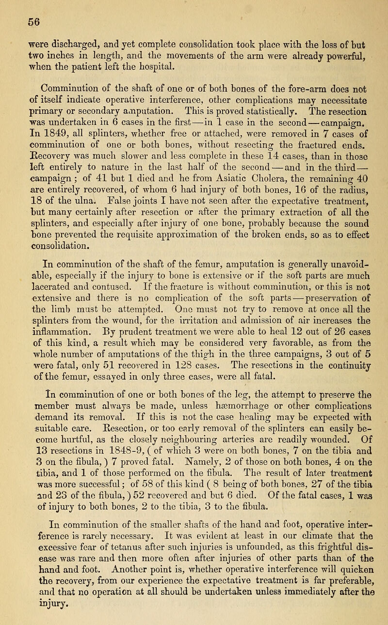 were discharged, and yet complete cozisolidation took place with the loss of but two inches in length, and the movements of the arm were already powerful, when the patient left the hospital. Comminution of the shaft of one or of both bones of the fore-arm does not of itself indicate operative interference, otlier complications may necessitate primary or secondary amputation. This is proved statistically. The resection was undertaken in 6 cases in the first—in 1 case in the second — campaign. In 1849, all splinters, whether fi-ee or attached, were removed in 7 cases of comminution of one or both bones, without resecting the fractured ends. Eecovery Avas much slower and less complete in these 14 cases, than in those left entirely to nature in the last half of the second — and in the third—■ campaign ; of 41 but 1 died and he from Asiatic Cholera, the remaining 40 are entirely recovered, of whom 6 had injury of both bones, 16 of the radius, 18 of the ulna. False joints I have not seen after the expectative treatment, but many certainly after resection or after the primary extraction of all the splinters, and especially after injury of one bone, probably because the sound bone prevented the requisite approximation of the broken ends, so as to effect consolidation. In comminution of the shaft of the femur, amputation is generally unavoid- able, especially if the injury to bone is extensive or if the soft parts are much lacerated and contused. If the fracture is without comminution, or this is not extensive and there is no complication of the soft parts — preservation of the limb must be attempted. One must not try to remove at once all the splinters from the wound, for the iiTitation and admission of air increases the inflammation. By prudent treatment we were able to heal 12 out of 26 cases of this kind, a result which may be considered very favorable, as from the whole number of amputations of the thigh in the three campaigns, 3 out of 5 were fatal, only 51 recovered in 128 cases. The resections in the continuity of the femur, essayed in only three cases, were all fatal. In comminution of one or both bones of the leg, the attempt to preserve the member must always be made, unless haemorrhage or other complications demand its removal. If this is not the case healing may be expected with suitable care. Resection, or too early removal of the splinters can easily be- come hurtful, as the closely neighbouring arteries are readily wounded. Of 13 resections in 1848-9, ( of which 3 were on both bones, 7 on the tibia and 3 on the fibula, ) 7 proved fatal. ITamely, 2 of those on both bones, 4 on the tibia, and 1 of those performed on the fibula. The result of later treatment was more successful; of 58 of this kind ( 8 being of both bones, 27 of the tibia and 23 of the fibula,) 52 recovered and but 6 died. Of the fatal cases, 1 ws-s of injury to both bones, 2 to the tibia, 3 to the fibula. In comminution of the smaller shafts of the hand and foot, operative inter- ference is rarely necessary. It was evident at least in our climate that the excessive fear of tetanus after such injuries is unfounded, as this frightful dis- ease was rare and then more often after injuries of other parts than of the hand and foot. Another point is, whether operative interference will quicken the recovery, from our experience the expectative treatment is far preferable, and that no operation at ell should be undertaken unless immediately after the injury.