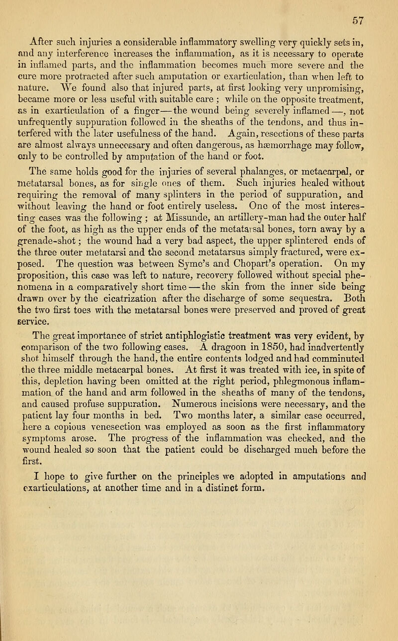 After such injuries a considerable inflammatoiy swelling very quickly sets in, and any interference inci-eases the inflammation, as it is necessary to operate in inflamed parts, and the inflammation becomes much more severe and the cure more protracted after such amputation or exarticulation, than when left to nature. We found also that injured parts, at first looking very unpromising, became more or less useful ^vith suitable care ; while on the opposite treatment, as in exarticiilation of a finger—the wound being severely inflamed—, not unfrequently suppuration followed in the sheaths of the tendons, and thus in- terfered with the later usefulness of the hand. Again, resections of these parts are almost always unnecoBsary and often dangerous, as hasmorrhage may foUow, only to be controlled by amputation of the hand or foot. The same holds good for the Injuries of several phalanges, or metacarpal, or metatarsal bones, as for single ones of them. Such injuries healed without requiring the removal of many splinters in the period of suppuration, and without leaving the hand or foot entirely useless. One of the most interes- ting cases was the following ; at Missunde, an artlEery-man had the outer half of the foot, as high as the upper ends of the metatarsal bones, torn away by a grenade-shot; the wound had a very bad aspect, the upper splintered ends of the three outer metatarsi and the second metatarsus simply fractured, 'were ex- posed. The question was between Syme's and Chopart's operation. On my proposition, this case was left to nature, recovery followed without special phe- nomena in a comparatively short time — the skin from the inner side being drawn over by the cicatrization after the discharge of some sequestra. Both the two first toes with the metatarsal bones were preserved and proved of great Bervice. The great in^portance of strict antiphlogistic treatment was very evident, by comparison of the two following cases. A dragoon in 1850, had inadvertently shot himself through the hand, the entire contents lodged and had comminuted the three middle metacarpal bones. At first it was treated with ice, in spite of this, depletion having been omitted at the right period, phlegmonous inflam- mation of the hand and arm followed in the sheaths of many of the tendons, and caused profuse suppuration. Numerous incisions were necessary, and the patient lay four months in bed. Two months later, a similar case occurred, here a copious venesection ■^ras employed as soon as the first inflammatory symptoms arose. The progress of the inflammation was checked, and the wound healed so soon that the patient could be discharged much before the first. I hope to give further on the principles we adopted in amputations and exarticulations, at another time and in a distinct form.