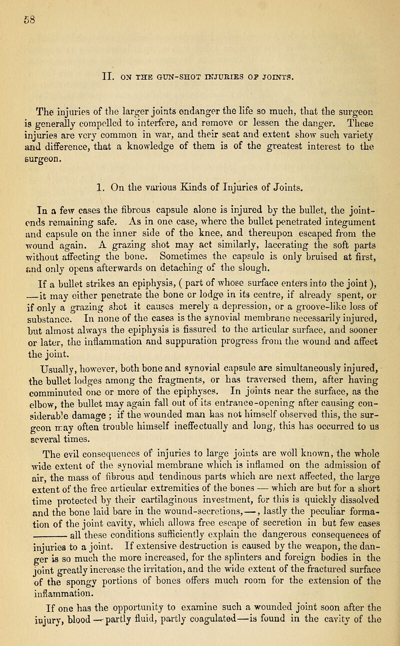 The injuries of tlie larger joints endanger the life so much, that the surgeon is generally compelled to interfere, and remove or lessen the danger. Thoee injuries are very common in war, and their seat and extent show such variety and diiFerence, that a knowledge of them is of the greatest interest to the surgeon. 1. On the vai'ious Kinds of Injuries of Joints. In a few cases the fibrous capsule alone is injured by the bullet, the joint- ends remaining safe. As in one case, where the bullet penetrated integument and capsule on the inner side of the knee, and thereupon escaped from the wound again. A grazing shot may act similarly, lacerating the soft parts without affecting the bone. Sometimes the capsule is only bruised at first, and only opens afterwards on detaching of the slough. If a bullet strikes an epiphysis, ( part of whose surface enters into the joint), — it may either penetrate the bone or lodge in its centre, if already spent, or if only a grazing sliot it causes merely a depression, or a groove-like loss of substance. In none of the cases is the synovial membrane necessarily injured, but almost always the epiphysis is fissured to the articular surface, and sooner or later, the inflammation and suppuration progress from the wound and affect the joint. Usually, however, both bone and synovial capsule are simultaneously injured, the bullet lodges among the fragments, or has travei-sed them, after having comminuted one or more of the epiphyses. In joints near the surface, as the elbow, the bullet may again fall out of its entrance-opening after causing con- siderable damage ; if the wounded man has not himself observed this, the sur- geon may often trouble himself ineffectually and long, this has occurred to us several times. The evil consequences of injuries to large joints are well kno^vn, the whole wide extent of the synovial membrane which is inflamed on the admission of air the mass of fibrous and tendinous parts which are next affected, tlie large extent of the fi'ee articular extremities of the bones — which are but for a short time protected by their cartilaginous investment, for this is quiclvly dissolved and the bone laid bare in the wound-secretions, —, lastly the peculiar forma- tion of the joint cavity, which allows free escape of secretion in but few cases . all these conditions sufficiently explain the dangerous consequences of injuries to a joint. If extensive destruction is caused by the weapon, the dan- ger is so much the more increased, for the splinters and foreign bodies in the joint greatly increase the irritation, and the wide extent of the fi'actured surface of the spongy portions of bones offers much room for the extension of the inflammation. If one has the opportunity to examine such a wounded joint soon after the injury, blood—^partly fluid, partly coagulated—is found in the cavity of the