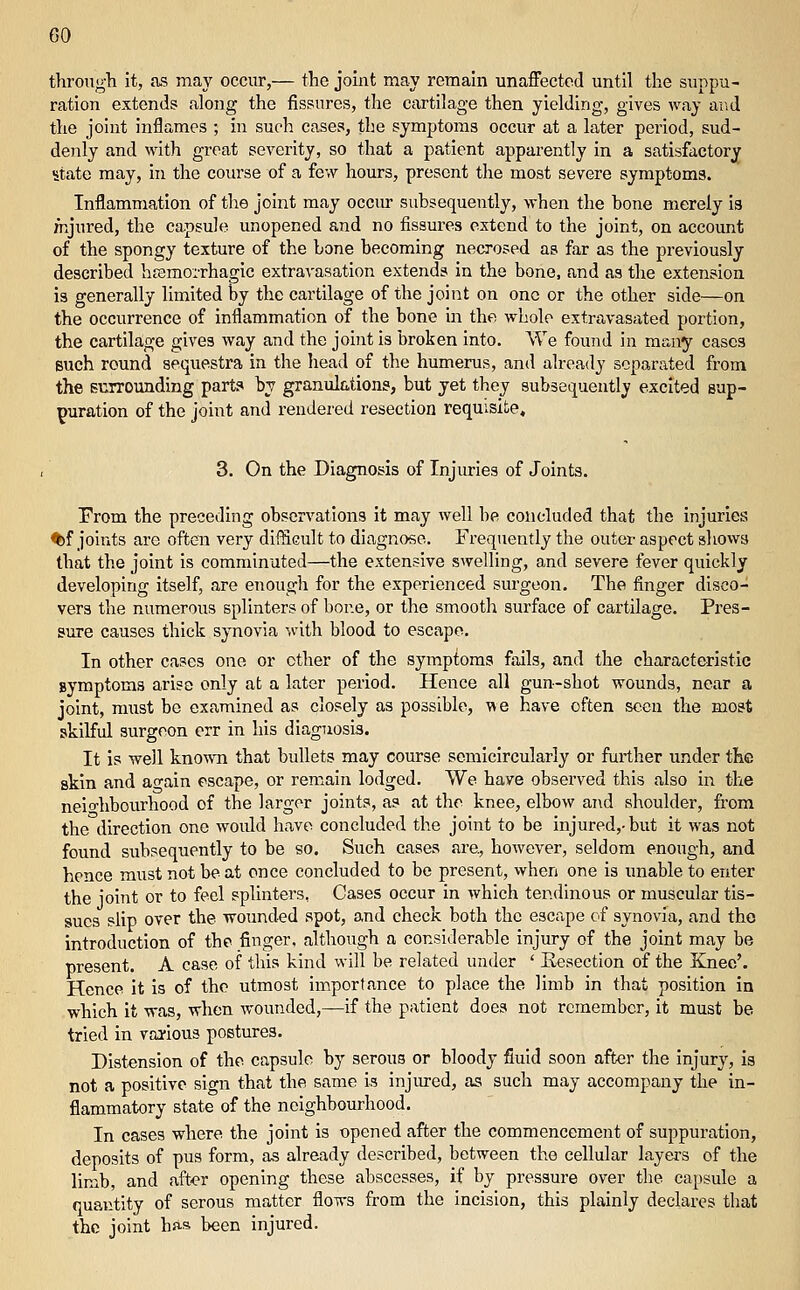 tlirougli it, as may occur,— the joint may remain unaffected until tlie suppu- ration extends along the fissures, the cartilage then yielding, gives Avay ai.d the joint inflames ; in such cases, the symptoms occur at a later period, sud- denly and M'ith great severity, so that a patient apparently in a satisfactory state may, in the course of a few hours, present the most severe symptoms. Inflammation of the joint may occm- subsequently, when the bone merely is nijured, the capsule unopened and no fissures extend to the joint, on account of the spongy texture of the bone becoming necrosed as far as the previously described hfemorrhagic extravasation extends in the bone, and as the extension is generally limited by the cartilage of the joint on one or the other side—on the occurrence of inflammation of the bone in the whole extravasated portion, the cartilage gives way and the joint is broken into. We found in many cases Buch round sequestra in the head of the humerus, and already separated from the surrounding part? by granulations, but yet they subsequently excited sup- puration of the joint and rendered resection requisite, 3. On the Diagnosis of Injuries of Joints. Prom the preceding observations it may well be concluded that the injuries ^f joints are often very difficult to diagnose. Frequently the outer aspect sliows that the joint is comminuted—the extensive swelling, and severe fever quickly developing itself, are enough for the experienced surgeon. The finger disco- vers the numerous splinters of bone, or the smooth surface of cartilage. Pres- sure causes thick synovia with blood to escape. In other cases one or ether of the symptoms fails, and the characteristic symptoms arise only at a later period. Hence all gun-shot wounds, near a joint, m\ist be examined as closely as possible, we have often seen the most skilful surgeon err in his diagnosis. It is well knowTi that bullets may course semicircularly or fui-ther under the skin and ao-ain escape, or remain lodged. We have observed this also in the neio-hbourhood of the larger joints, as at the knee, elbow and shoulder, from the direction one would have concluded the joint to be injured,-but it was not found subsequently to be so. Such cases are, however, seldom enough, and hence must not be at once concluded to be present, when one is unable to enter the joint or to feel splinters, Cases occur in which tendinous or muscular tis- sues slip over the wounded spot, and check both the escape of synovia, and the introduction of the finger, although a considerable injury of the joint may be present. A case of this kind will be related under ' Eesection of the Knee'. Hence it is of the utmost importance to place the limb in that position in which it was, when wounded,—if the patient does not remember, it must be tried in vai-ious postures. Distension of the capsule by serous or bloody fluid soon after the injury, is not a positive sign that the same is injiu-ed, as such may accompany the in- flammatory state of the neighbourhood. In cases where the joint is opened after the commencement of suppuration, deposits of pus form, as already described, between the cellular layers of the limb, and aft<?r opening these abscesses, if by pressure over the capsule a quantity of serous matter flows from the incision, this plainly declares that the joint has been injured.