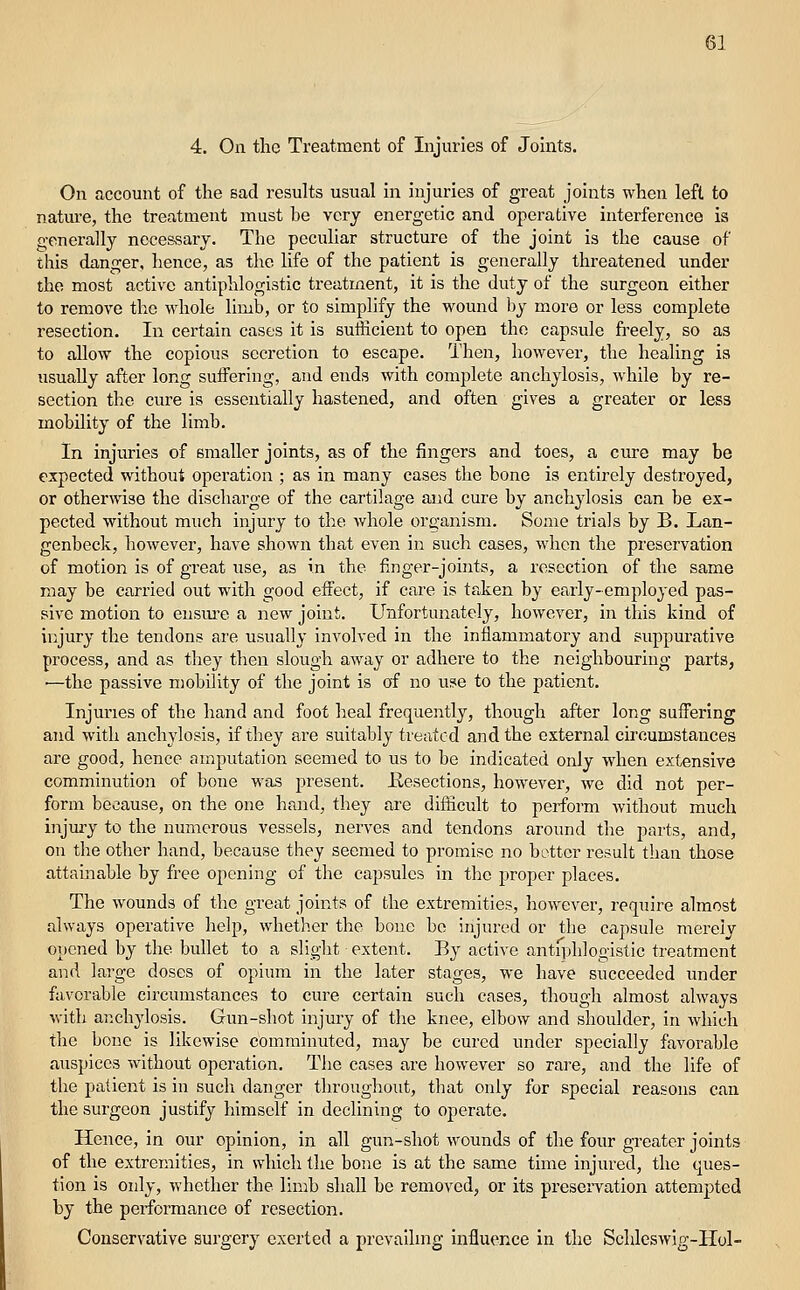4. On the Treatment of Injuries of Joints. On account of the sad results usual in injuries of great joints when left to nature, the treatment must be very energetic and operative interference is generally necessary. The peculiar structure of the joint is the cause of this danger, hence, as the life of the patient is generally threatened under the most active antiphlogistic treatment, it is the duty of the surgeon either to remove the whole limb, or to simplify the wound by more or less complete resection. In certain cases it is sufficient to open the capsule freely, so as to allow the copious secretion to escape. Then, however, the healing is usually after long suifering, and ends with complete anchylosis, while by re- section the cure is essentially hastened, and often gives a greater or less mobility of the limb. In injuries of smaller joints, as of the fingers and toes, a cure may be expected withoul; operation ; as in many cases the bone is entirely destroyed, or otherwise the discharge of the cartilage and cure by anchylosis can be ex- pected without much injury to the Avhole organism. Some trials by B. Lan- genbeck, however, have shown that even in such cases, when the preservation of motion is of great use, as in the finger-joints, a resection of the same may be carried out with good effect, if care is taken by early-employed pas- sive motion to ensm-e a new joint. Unfortunately, however, in this kind of injury the tendons are usually involved in the inflammatory and suppurative process, and as they then slough away or adhere to the neighbouring parts, •—the passive mobility of the joint is of no use to the patient. Injuries of the hand and foot heal frequently, though after long suffering and with anchylosis, if they are suitably treated and the external circumstances are good, hence amputation seemed to us to be indicated only when extensive comminution of bone was present. Kesections, however, we did not per- form because, on the one hand, they are difficult to perform without much injury to the numerous vessels, nerves and tendons around the parts, and, on the other hand, because they seemed to promise no hotter result than those attainable by free opening of the capsules in the proper places. The wounds of the great joints of the extremities, however, require almost always operative help, whether the bone be injured or the capsule merely opened by the bullet to a slight extent. By active antfphlogistic treatment and large doses of opium in the later stages, we have succeeded under favorable circumstances to cure certain such cases, though almost always with anchylosis. Gun-shot injury of the knee, elbow and shoulder, in which the bone is likewise comminuted, may be cured under specially favorable auspices without operation. The cases are however so rare, and the life of the patient is in such danger throughout, that only for special reasons can the surgeon justify himself in declining to operate. Hence, in our opinion, in all gun-shot wounds of the four greater joints of the extremities, in which the bone is at the same time injured, the ques- tion is only, whether the limb shall be removed, or its preservation attempted by the performance of resection. Conservative surgery exerted a prevailing influ(?nce in the Schleswig-Hol-