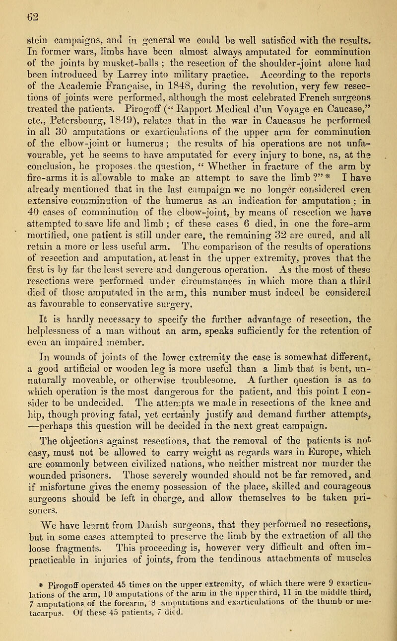 stein campaigns, and In general we could be well satisfied with tlio results. In former wars, limbs have been almost always amputated for comminution of the joints by musket-balls ; the resection of the shoulder-joint alone had been introduced by Larrey into military practice. According to the reports of the Academic Francaise, in 1848, during the revolution, very few resec- tions of joints were performed, although the most celebrated French surgeons treated the patients. Pirogoff ( Eapport Medical d'un Voyage en Caucase, etc., Petersbourg, 1849), relates that in the war in Caucasus he performed in all 30 amputations or exarticulatinns of the upper arm for comminution of the elbow-joint or humerus; the results of his operations are not unfa- vourable, yet he seems to have amputated for every injury to bone, eis, at tha conclusion, he proposes the question,  Whether in fracture of the arm by fire-arms it is allowable to make an attempt to save the limb ? * I have already mentioned that in the last campaign we no longer considered even extensive comminution of the humerus as an indication for amputation ; in 40 cases of comminution of the elbow-joint, by means of resection we have attempted to save life and limb ; of these cases 6 died, in one the fore-arm mortified, one patient is still under care, the remaining 32 are cured, and all retain a more or less useful arm. Tho comparison of the results of operations of resection and amputation, at least in the upper extremity, proves that the first is by far the least severe and dangerous operation. As the most of these resections were performed under circumstances in which more than a third died of those amputated in the aim, this number must indeed be considered as favourable to conservative surgery. It is hardly necessary to specify the further advantage of resection, the helplessness of a man without an arm, speaks sufficiently for the retention of even an impaired member. In wounds of joints of the lower extremity the case is somewhat different, a good artificial or wooden leg is more useful than a limb that is bent, un- naturally moveable, or otherwise troublesome. A further question is as to which operation is the most dangerous for the patient, and this point I con- sider to be undecided. The atten;pt3 we made in resections of the knee and liip, though proving fatal, yet certaiidy justify and demand further attempts, '—perhaps this question will be decided in the next great campaign. The objections against resections, that the removal of the patients is not easy, must not be allowed to carry weig-ht as regards wars in Europe, M'hich are commonly between civilized nations, who neither mistreat nor murder the wounded prisoners. Those severely wounded should not be far removed, and if misfortune gives the enemy possession of the place, skilled and courageous surgeons should be left in charge, and allow themselves to be taken pri- soners. We have learnt from Danish surgeons, that they performed no resections, but in some cases attempted to preserve the limb by the extraction of all tho loose fragments. This proceeding is, however very difficult and often im- practicable in injuries of joints, from the tendinous attachments of muscles * Pirogoff operated 45 times on the upper extremit)', of wliich there were 9 exarticu- lations of the arm, 10 amputations of the arm in the upper third, II in the middle third, 7 amputation? of the forearm, 8 amputations and exarticulations of the thuiub or me- tacarpus. Of these 45 patients, 7 died.