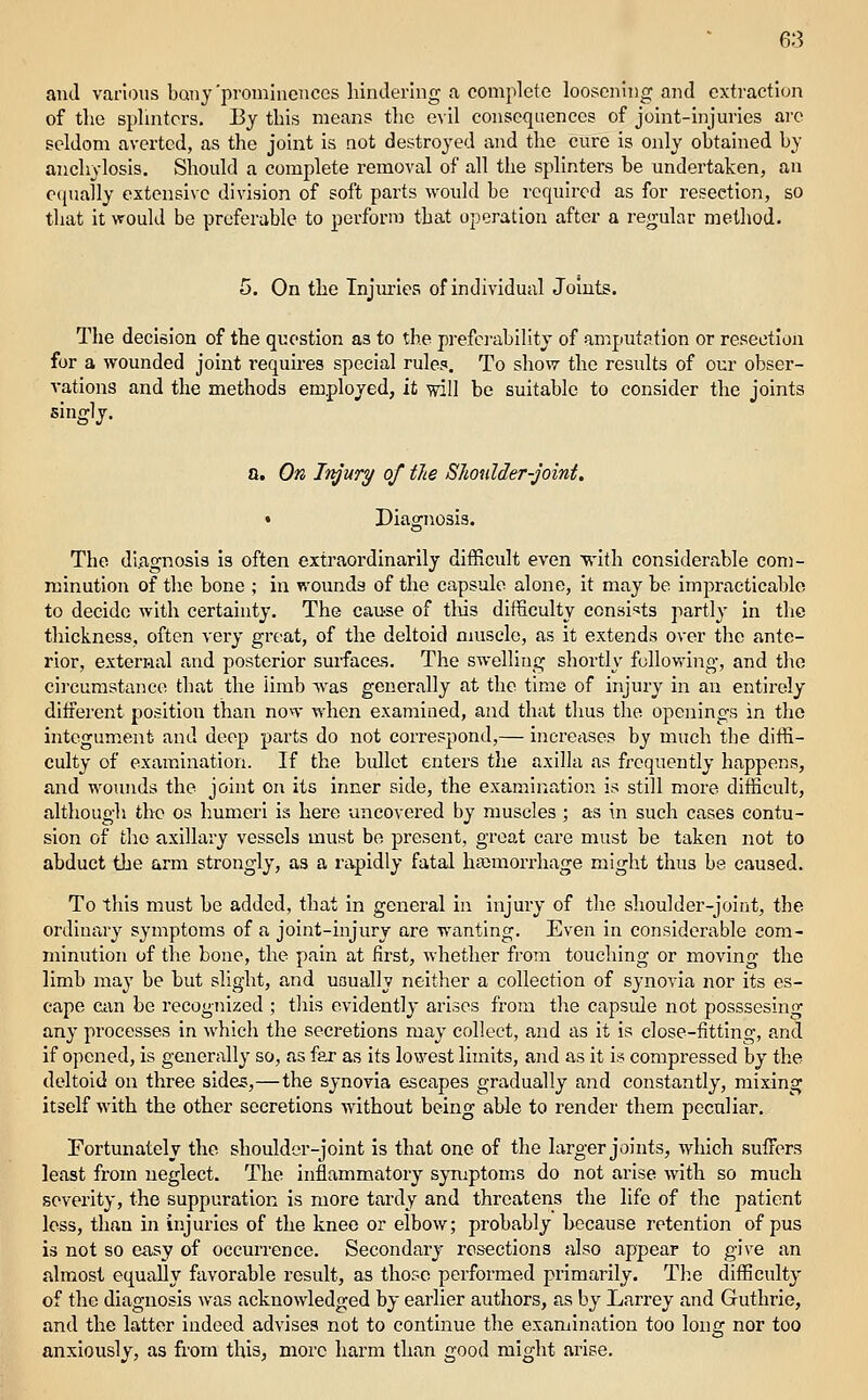 ami various IjQny'prominences hindering a complete loosening and extraction of the splmtcrs. By this means tlie evil consequences of joint-injuries are seldom averted, as the joint is not destroyed and the cure is only ohtained by anchylosis. Should a complete removal of all the splinters be undertaken, an ociually extensive division of soft parts would he required as for resection, so that it would be preferable to perform that operation after a regular melliod. 5. On the Tnjm-ies of individual Joints. The decision of the question as to the prefci-abihty of an^iputation or resection for a wounded joint I'equires special rules. To show the results of our obser- vations and the methods employed, it will be suitable to consider the joints singly. a. On Jtyury of the Shoulder-joint. • Diagnosis. The diagnosis is often extraordinarily difficult even R'ith considerable com- minution of the bone ; in wounds of the capsule alone, it may be impracticablo to decide with certainty. The cause of tills difficulty consists partly In the thickness, often very great, of the deltoid muscle, as it extends over the ante- rior, external and posterior surfacas. The SAvelliog shortly following, and tlie circumstance that the iimb Avas generally at the time of Injury in an entirely different position than now when examined, and that thus the openings in the integument and deep parts do not correspond,— increases by much the diffi- culty of examination. If the bullet enters tlie axilla as frequently happens, and wounds the joint on its inner side, the examination is still more difficult, although the os humeii is here uncovered by muscles ; as In such cases contu- sion of the axillary vessels must bo present, groat care must be taken not to abduct the arm strongly, as a rapidly fatal haimorrhage might thus be caused. To this must be added, that in general in Injury of the shoulder-joint, the ordinary symptoms of a joint-injury are wanting. Even In considerable com- minution of the bone, the pain at first, whether from touching or moving the limb ma}' be but slight, and usually neither a collection of synovia nor Its es- cape can be recognized ; tliis evidently arises from the capsule not posssesing any processes in which the secretions may collect, and as it is close-fitting, and if opened, is generally so, as far as Its lowest limits, and as It Is compressed by the deltoid on three sides,—the synovia escapes gradually and constantly, mixing itself with the other secretions without being able to render them peculiar. Fortunately the shoulder-joint is that one of the larger joints, which suffers least from neglect. The inflammatory syTuptoms do not arise with so much severity, the suppuration is more tardy and threatens the life of the patient less, than in injuries of the knee or elbow; probably hccause retention of pus is not so easy of occurrence. Secondary resections also appear to give an almost equally favorable result, as those performed primarily. The difficulty of the diagnosis was acknowledged by earlier authors, as by Larrey and Guthrie, and the latter indeed advises not to continue the examination too long nor too anxiously, as from this, more harm than good might arise.