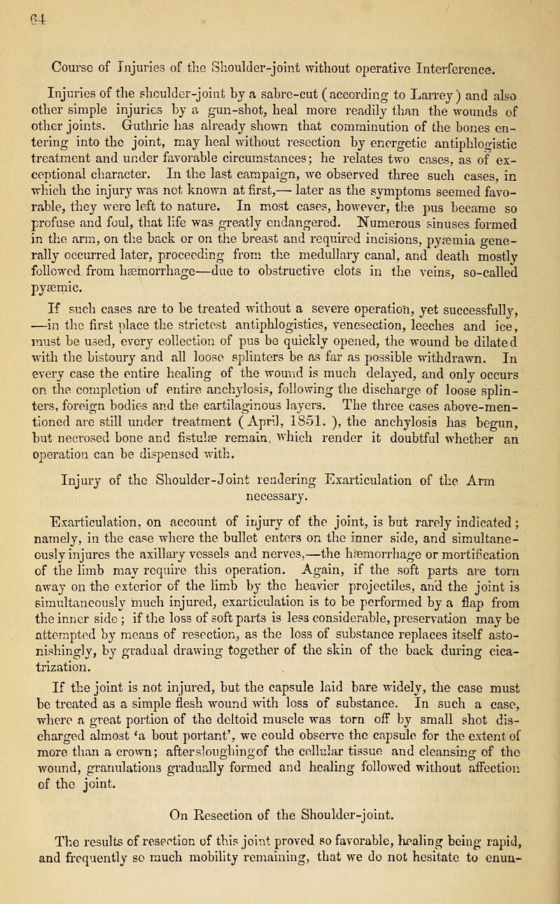 Course of Injuries of the Shoulder-joint without operative Interference. Injuries of the shoulder-joint by a sabre-cut ( according to Larrey ) and also other simple injuries by a gun-shot, heal more readily than the wounds of other joints. Guthrie has already shown that comminution of the bones en- tering into the joint, may heal \yitliout resection by energetic antiphloa:istic treatment and under favorable circumstances; he relates two cases, as of ex- ceptional character. In the last campaign, we observed three such cases, in •which the injury was not known at first,— later as the symptoms seemed favo- rable, they were left to nature. In most cases, however, tlie pus became so profuse and foul, that life was greatly endangered. Numerous sinuses formed in the arm, on the back or on the breast and required incisions, pysemia gene- rally occurred later, proceeding from the medullary canal, and death mostly followed from hemorrhage—due to obstructive clots in the veins, so-called pyjfimic. If such cases are to be treated without a severe operation, yet successfully, —in the first place the strictest antiphlogistics, venesection, leeches and ice, must be used, every collection of pus be quickly opened, the wound be dilated with the bistoury and all loose splinters be as far as possible withdrawn. In every case the entire healing of the wound is much delayed, and only occurs on the completion of entire anchylosis, following the discharge of loose splin- ters, foreign bodies and the cartilaginous layers. The three eases above-men- tioned are still under treatment (April, 1851. ), the anchylosis has begun, but necrosed bone and fistulse remain, which render it doubtful whether an operation can be dispensed with. Injury of the Shoulder-Joint rendering Exarticulation of the Arm necessary. Exarticulation, on account of injury of the joint, is but rarely indicated; namely, in the case where the bullet enters on the inner side, and simultane- ously injures the axillary vessels and nerves,—the hfemorrhage or mortification of the limb may require this operation. Again, if the soft parts are torn away on the exterior of the limb by the heavier projectiles, and the joint is simultaneously much injured, exarticulation is to be performed by a flap from the inner side; if the loss of soft parts is less considerable, preservation may be attempted by means of resection, as the loss of substance replaces itself asto- nishingly, by gradual drawing together of the skin of the back during cica- trization. If the joint is not injured, but the capsule laid bare widely, the case must be treated as a simple flesh wound with loss of substance. In such a case, where a great portion of tho deltoid muscle was torn off by small shot dis- charged almost *a bout portant', we could observe the capsido for the extent of more than a crown; aftersloughingof the cellular tissue and cleansing of tho woimd, granulations gradually formed and healing followed without afiection of the joint. On Resection of the Shoulder-joint. The results of rospction of this joint proved so favorable, healing being rapid, and frequently so much mobility remaining, that we do not hesitate to enuu-