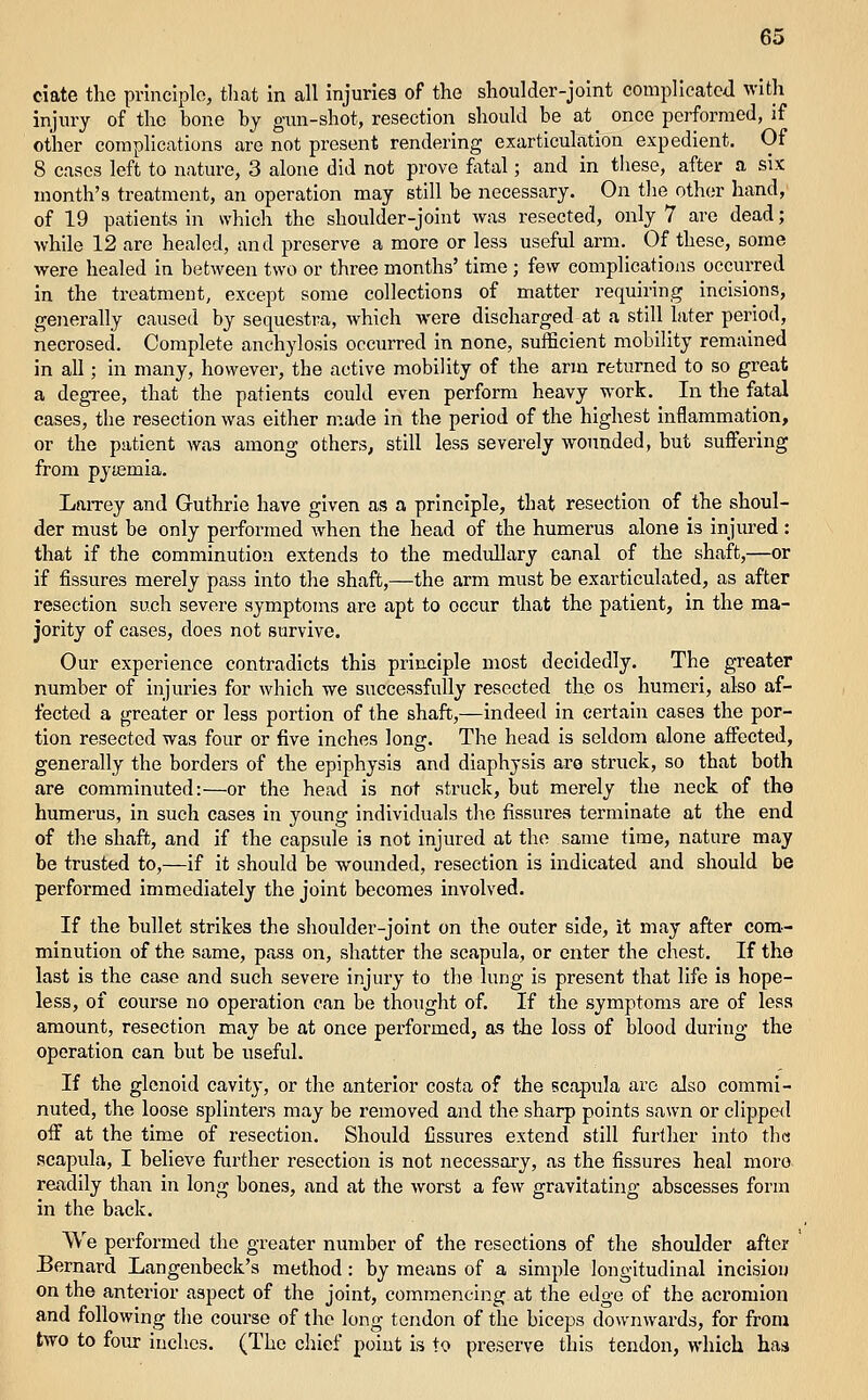 ciate the principlo, that in all injuries of the shoulder-joint complIcatcJ with injury of the bone by gun-shot, resection should be at once performed, if other complications are not present rendering exarticulation expedient. Of 8 cases left to nature, 3 alone did not prove fatal; and in these, after a six month's treatment, an operation may still be necessary. On the other hand,' of 19 patients In which the shoulder-joint was resected, only 7 are dead; while 12 are healed, and preserve a more or less useful arm. Of these, some were healed in between two or three months' time ; few complications occurred in the treatment, except some collections of matter requiring incisions, generally caused by sequestra, which were discharged at a still later period, necrosed. Complete anchylosis occurred in none, sufficient mobility remained in all; in many, however, the active mobility of the arm returned to so great a degree, that the patients could even perform heavy work. In the fatal cases, the resection was either made in the period of the highest inflammation, or the patient was among others, still less severely wounded, but suffering from pyiemia. Larrey and Guthrie have given as a principle, that resection of the shoul- der must be only performed when the head of the humerus alone is injured : that if the comminution extends to the medullary canal of the shaft,—or if fissures merely pass into the shaft,—the arm must be exarticulated, as after resection such severe symptoms are apt to occur that the patient, in the ma- jority of eases, does not survive. Our experience contradicts this principle most decidedly. The greater number of injuries for Avhich we successfully resected the os humeri, also af- fected a greater or less portion of the shaft,—indeed in certain cases the por- tion resected was four or five inches long. The head is seldom alone affected, generally the borders of the epiphysis and diaphysis are struck, so that both are comminuted:—or the head is not struck, but merely the neck of the humerus, in such cases in young individuals the fissures terminate at the end of the shaft, and if the capsule is not injured at the same time, nature may be trusted to,—if it should be wounded, resection is indicated and should be performed immediately the joint becomes involved. If the bullet strikes the shoulder-joint on the outer side, it may after com- minution of the same, pass on, shatter the scapula, or enter the chest. If the last is the case and such severe injury to the hnjg is present that life is hope- less, of course no operation can be thought of. If the symptoms are of less amount, resection may be at once performed, as the loss of blood during the operation can but be useful. If the glenoid cavity, or the anterior costa of the scapula are also commi- nuted, the loose splinters may be removed and the sharp points sawn or clipped off at the time of resection. Should fissures extend still further into the scapula, I believe further resection is not necessary, as the fissures heal more readily than in long bones, and at the Avorst a few gravitating abscesses form in the back. We performed the greater number of the resections of the shoulder after Bernard Langenbeck's method: by means of a simple longitudinal incision on the anterior aspect of the joint, commencing at the edge of the acromion and following the course of the long tendon of the biceps downwards, for from two to foiu- inches. (The chief point is to preserve this tendon, which has