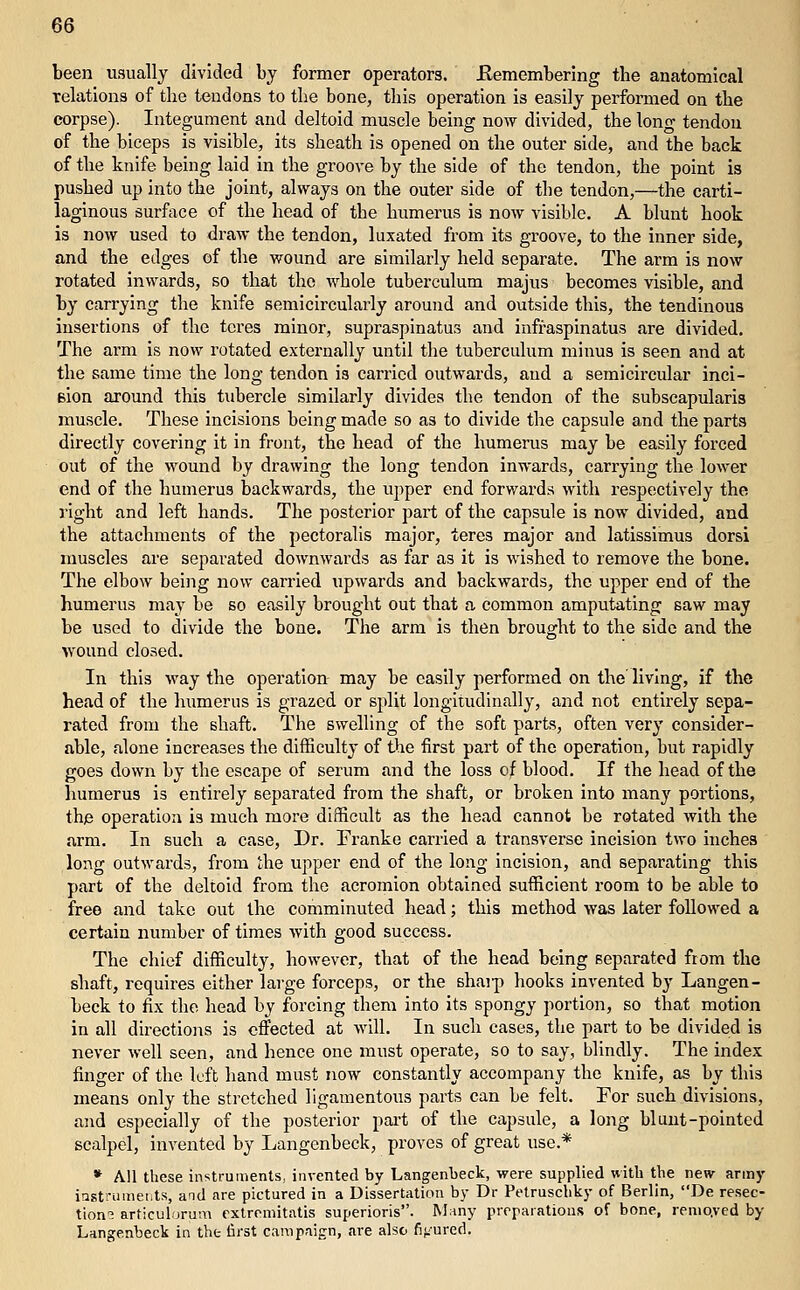 been usually divided by former operators. Eemembering the anatomical telations of the tendons to the bone, this operation is easily performed on the corpse). Integument and deltoid muscle being now divided, the long tendon of the biceps is visible, its sheath is opened on the outer side, and the back of the knife being laid in the groove by the side of the tendon, the point is pushed up into the joint, always on the outer side of the tendon,—the carti- laginous surface of the head of the humerus is now visible. A blunt hook is now used to draw the tendon, luxated from its groove, to the inner side, and the edges of the wound are similarly held separate. The arm is now rotated inwards, so that the whole tuberculum majus becomes visible, and by carrying the knife semicircularly around and outside this, the tendinous insertions of the teres minor, supraspinatus and infraspinatus are divided. The arm is now rotated externally until the tuberculum minus is seen and at the same time the long tendon is carried outwards, and a semicircular inci- Bion around this tiibercle similarly divides the tendon of the subscapularis muscle. These incisions being made so as to divide the capsule and the parts directly covering it in front, the head of the humerus may be easily forced out of the wound by drawing the long tendon inwards, carrying the lower end of the humerus backwards, the upper end forwards with respectively the right and left hands. The posterior part of the capsule is now divided, and the attachments of the pectoralis major, teres major and latissimus dorsi muscles are separated downwards as far as it is wished to remove the bone. The elbow being now carried upwards and backwards, the upper end of the humerus may be so easily brought out that a common amputating saw may be used to divide the bone. The arm is then brought to the side and the wound closed. In this way the operation may be easily performed on the living, if the head of the humerus is grazed or sj^lit longitudinally, and not entirely sepa- rated from the shaft. The swelling of the soft parts, often very consider- able, alone increases the difficulty of the first part of the operation, but rapidly goes down by the escape of serum and the loss of blood. If the head of the humerus is entirely separated from the shaft, or broken into many portions, the operation is much more difficult as the head cannot be rotated with the arm. In such a case. Dr. Franke carried a transverse incision two inches long outwards, from the upper end of the long incision, and separating this part of the deltoid from the acromion obtained sufficient room to be able to free and take out the comminuted head; this method was later followed a certain number of times with good success. The chief difficulty, however, that of the head being separated from the shaft, requires either large forceps, or the shaip hooks invented by Langen- beck to fix the head by forcing them into its spongy portion, so that motion in all directions is effected at will. In such cases, the part to be divided is never well seen, and hence one must operate, so to say, blindly. The index finger of the left hand must now constantly accompany the knife, as by this means only the stretched ligamentous parts can be felt. For such divisions, and especially of the posterior pai't of the capsule, a long blunt-pointed scalpel, invented by Langenbeck, proves of great use.* * All these instruments, invented by Langenbeck, were supplied with the new army iasti-uuiet.ts, and are pictured in a Dissertation by Dr Pelruschky of Berlin, De resec- tions articulorum extremitatis superioris. Many prepaiatious of bone, remo.ved by Langenbeck in the- first campaign, are also figured.