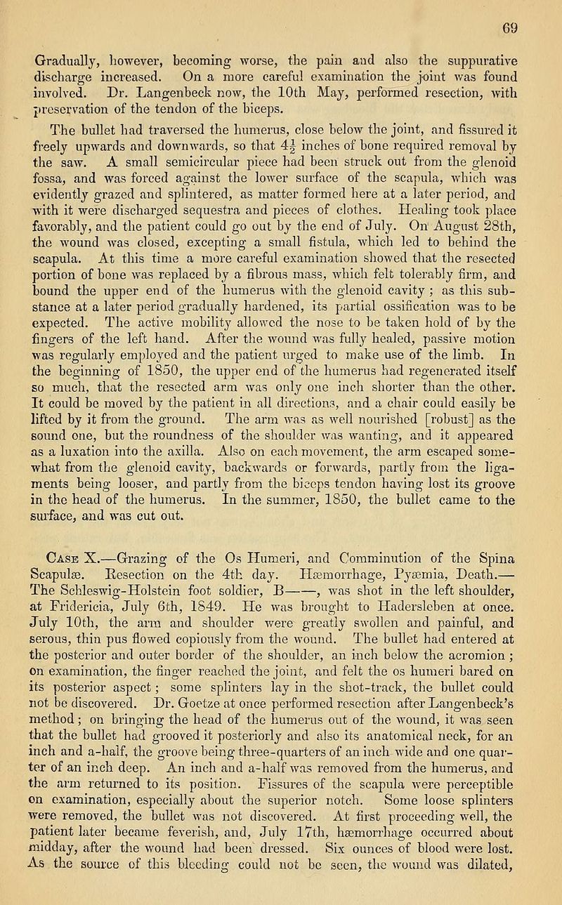Gradually, however, becoming worse, the pain and also the suppurative discharge increased. On a more careful examination the joint was found involved. Dr. Langenbeck now, the 10th May, performed resection, with preservation of the tendon of the biceps. The bullet had traversed the humerus, close below the joint, and fissured it freely upwards and downwards, so that 4j inches of bone required removal by the saw. A small semicircular piece had been struck out from the glenoid fossa, and was forced against the lower surface of the scapula, which was evidently grazed and splintered, as matter formed here at a later period, and with it were dischaxged sequestra and pieces of clothes. Healing took place favorably, and the patient could go out by the end of July. On August 28tb, the wound was closed, excepting a small fistula, which led to behind the scapula. At this time a more careful examination showed that the resected portion of bone was replaced by a fibrous mass, which felt tolerably firm, and bound the upper end of the humerus with the glenoid cavity ; as this sub- stance at a later period gradually hardened, its partial ossification was to be expected. The active mobility allowed the nose to be taken hold of by the fingers of the left hand. After the wound was fully healed, passive motion was regularly employed and the patient m-ged to make use of the limb. In the beginning of 1850, the upper end of the humerus had regenerated itself so much, that the resected arm was only one inch shorter than the other. It could be moved by the patient in all dii'ections, and a chair could easily be lifted by it from the ground. The arm was as well nourished [robust] as the sound one, but the roundness of the shoulder was wanting, and it appeared as a luxation into the axilla. Also on each movement, the arm escaped some- what from the glenoid cavity, backwards or forwards, partly from the liga- ments being looser, and partly from the biceps tendon having lost its groove in the head of the humerus. In the summer, 1850, the bullet came to the siu'face, and was cut out. Case X.—Grazing of the Os Humeri, and Commimition of the Spina Scapulas. Resection on the 4th day. Hsemorrhage, Pyajmia, Death.— The Schleswig-Holstein foot soldier, B , was shot in the left shoulder, at Fridericia, July 6th, 1849. He was brought to Hadersleben at once. July 10th, the arm and shoulder were greatly swollen and painful, and serous, thin pus flowed copiously from the wound. The bullet had entered at the posterior and outer border of the shoulder, an inch below the acromion; on examination, the finger reached the joint, and felt the os humeri bared on its posterior aspect; some splinters lay in the shot-track, the bullet could not be discovered. Dr. Goetze at once performed resection after Langenbeck's method; on bringing the head of the humerus out of the wound, it was seen that the bullet had grooved it posteriorly and also its anatomical neck, for an inch and a-half, the groove being three-quarters of an iiach wide and one quar- ter of an inch deep. An inch and a-half was removed fi'om the humerus, and the arm returned to its position. Pissures of the scapula were perceptible on examination, especially about the superior notch. Some loose splinters were removed, the bullet was not discovered. At first proceeding well, the patient later became feverish, and, July 17th, hsemorrhage occurred about midday, after the wound had been dressed. Six ounces of blood were lost. As the source of this bleeding could not be seen, the v>'ound was dilated,