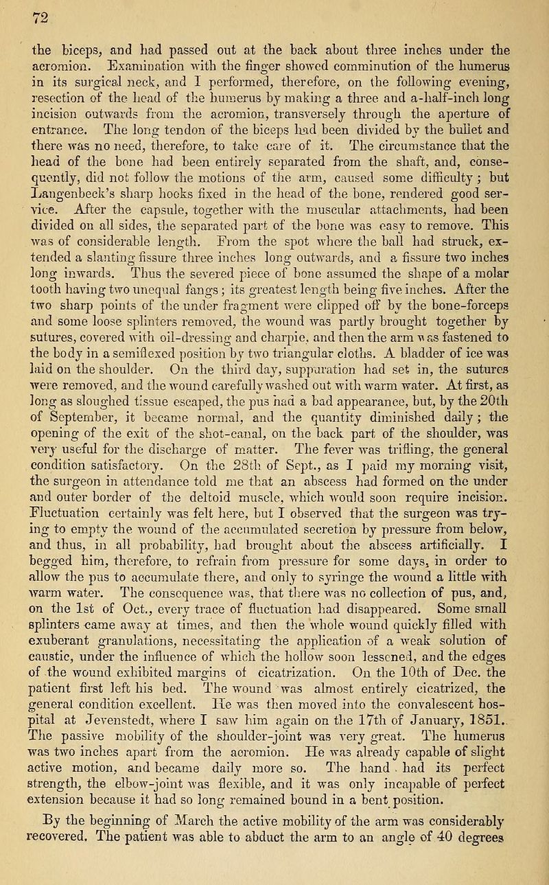 tte biceps, and had passed out at the back about three inches under the acromion. Ex.imiuation vvith the finger showed comminution of the humerus in its surgical neck, and 1 performed, therefore, on the following evening, resection of the head of the huu5erus bj making a three and a-half-inch long incision outwards from the acromion, transversely through the aperture of entrance. The long tendon of the biceps lifid been divided by the bullet and there was no need, therefore, to take care of it. The circumstance that the head of the bone had been entirely separated from the shaft, and, conse- quently, did not follow the motions of the arm, caused some difficidty ; but Langenbeck's sharp hooks fixed in the head of the bone, rendered good ser- ' vice. After the capsule, together with the muscular attachments, had been divided on all sides, the separated part of the bone was easy to remove. This was of considerable length. From the spot where the ball had struck, ex- tended a slanting fissure three inches long outwards, and a fissure two inches long inwards. Thus the severed piece of bone assumed the shape of a molar tooth having two unequal fangs; its greatest length being five inches. After the two sharp points of the under fragment Avere clipped off by the bone-forceps and some loose splinters removed, the wound was partly brought together by sutm-es, covered with oil-dressing and charpie, and then the arm \^ as fastened to the body in a semiflexed position hj two triangular cloths. A bladder of ice was laid on the shoulder. On the third day, suppuration had set in, the sutures were removed, and the wound carefully washed out with warm water. At first, as long as sloughed tissue escaped, the pus had a bad appearance, but, by the 20th of September, it became normal, and the quantity diminished daily; the opening of the exit of the shot-canal, on the back part of the shoulder, was verj- useful for the discharge of matter. The fever was trifling, the general condition satisfactory. On the 28th. of Sept., as I paid my morning visit, the surgeon in attendance told me that an abscess had formed on the under and outer border of the deltoid muscle, which would soon require incision. Pluctuation certainly was felt here, but I observed that tlie surgeon was try- hig to empty the wound of the accumulated secretion by pressure from below, and thus, in all probability, had brought about the abscess artificially. I begged hira, therefore, to refrain from pressure for some days, in order to allow the pus to accumulate there, and only to syringe the wound a little with Avarm water. The consequence was. that there was no collection of pus, and, on the 1st of Oct., every trace of fluctuation had disappeared. Some small splinters came away at times, and then the Avhole wound quickly filled with exuberant granulations, necessitating the application of a weak solution of caustic, under the influence of which the hollow soon lessened, and the edges of the wound exhibited margins of cicatrization. On the 10th of Dec. the patient first left his bed. The wound was almost entirely cicatrized, the general condition excellent. He was then moved into the convalescent hos- pital at Jevenstedt, where I saw him again on the I7th of Ja,nuary, 1851.. The passive mobility of the shoulder-joint was very great. The humerus was two inches apart from the acromion. He was already capable of slight active motion, and became daily more so. The hand . had its perfect strength, the elbow-joint was flexible, and it was only incapable of perfect extension because it had so long remained bound in a bent position. By the beginning of March the active mobility of the arm was considerably recovered. The patient was able to abduct the arm to an angle of 40 degrees