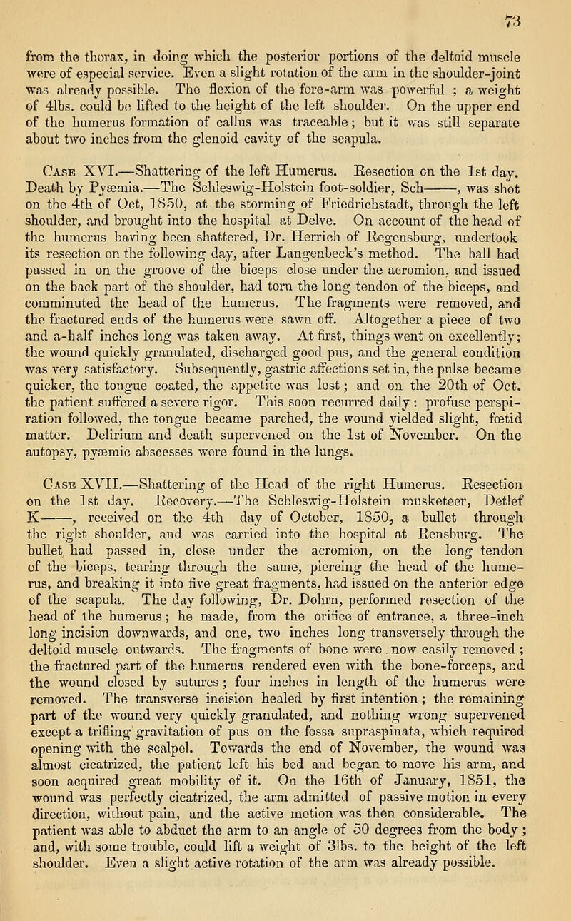 from the thorax, In doing which the posterior portions of the deltoid muscle were of especial service. Even a slight rotation of the arm in the shoulder-joint was already possible. The flexion of the fore-arm was poweifid ; a weight of 41bs. could bo lifted to the height of the left shoulder. On the upper end of the humerus formation of callus was traceable; but it was still separate about two inches from the glenoid cavity of the scapula. Case XVI.—Shattering of the left Humerus. Eesectlon on the 1st day. Death by Pyaemia.—The Schleswig-Holstein foot-soldier, Sch , was shot on the 4th of Oct, 1850, at the storming of Friedrichstadt, through the left shoulder, and brought into the hospital at Delve. On account of the head of the humerus having been shattered. Dr. Herrich of Regensburg, undertook its resection on the following day, after Langcnbeck's method. The ball had passed in on the gi'oove of the biceps close under the acromion, and issued on the back part of the shoulder, had torn the long tendon of the biceps, and comminuted the head of the humerus. The fragments were removed, and the fractured ends of the humerus were sawn off. Altogether a piece of two and a-half inches long was taken away. At first, things went on excellently; the wound quickly granulated, discharged good pus, and the general condition was very satisfactory. Subsequently, gastric affections set in, the pulse became quicker, the tongue coated, the appetite was lost; and on the 20th of Oct. the patient suffered a severe rigor. This soon recurred daily : profuse perspi- ration followed, the tongue became parched, the wound yielded slight, foetid matter. Delirium and death supervened on the 1st of T^ovember. On the autopsy, pysemlc abscesses were found in the lungs. Case XYII.—Shattering of the Head of the right Humerus. Eesectlon on the 1st day. Recovery.—The Schleswig-Holstein musketeer, Detlef K , received on the 4th day of October, 1850, a bullet through the right shoulder, and was carried into the liospital at Eensburg. The bullet had passed in, close under the acromion, on the long tendon of the biceps, tearing through the same, piercing the head of the hume- rus, and breaking it into five great fragments, had issued on the anterior edge of the scapula. The day following, Dr. Dohrn, performed resection of the head of the humerus; he made, from the orifice of entrance, a three-Inch long incision downwards, and one, two inches long transversely through the deltoid muscle outwards. The fragments of bone were now easily removed ; the fractured part of the humerus rendered even with the bone-forceps, and the wound closed by sutures ; four inches in length of the humerus were removed. The transverse incision healed by first intention; the remaining part of the wound very quickly granulated, and nothing MTong supervened except a trifling gravitation of pus on the fossa supraspinata, vfhich required opening with the scalpel. Towards the end of November, the wound was almost cicatrized, the patient left his bed and began to move his arm, and soon acquired great mobility of it. On the 16th of January, 1851, the wound was perfectly cicatrized, the arm admitted of passive motion in every direction, without pain, and the active motion was then considerable. The patient was able to abduct the arm to an angle of 50 degrees from the body ; and, with some trouble, could lift a weight of 31bs. to the height of the left shoulder. Even a slight active rotation of the arm was already possible.
