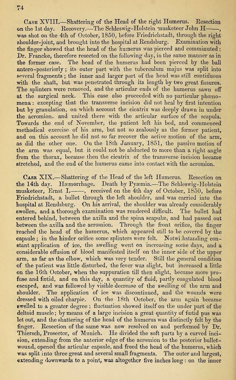 Case XVIII.—Shattering of the Head of the right Humerus. Resection on the 1st day. Eeoovery.—The Schleswig-Holstein Tnusketeer John H , was shot on the 4th of October, 1850, before Friedrichstadt, through the right shoulder-joint, and brought into the hospital at Eendsburg. Examination with the finger showed that the head of the humerus was pierced and comminuted: Dr. Francke, therefore resected on the following day, in the same manner as in the former case. The head of the humerus had been pierced by the ball antero-posteriorly ; its outer part with the tuberculum majus was split into several fragments ; the inner and larger part of the head was still continuous with the shaft, but was penetrated through its length by two great fissures. The splinters were removed, and the articular ends of the humerus sawn off at the surgical neck. This case also proceeded with no particular phoeno- mena : excepting that the transverse incision did not heal by first intention but by granulation, on which account the cicatrix was deeply drawn in under the acromion, and united there with the articular surface of the scapula. Towards the end of November, the patient left his bed, and commenced methodical exercise of his arm, but not so zealously as the former patient, and on this account he did not so far recover the active motion of the arm, as did the other one. On the 18th January, 1851, the passive motion of the arm was equal, but it could not he abducted to more than a right angle from the thorax, because then the cicatrix of the transverse incision became stretched, and the end of the humerus came into contact with the acromion. Case XIX.—Shattering of the Head of the left Humerus. Eesection on the 14th day. Hfemorrhage. Death by Pyaemia.—The Schleswig-Holstein musketeer, Ernst L , received on the 4th day of October, 1850, before Priedrichstadt, a bullet through the left shoulder, and was carried into the hospital at Rendsburg. On his arrival, the shoulder was already considerably swollen, and a thorough examination was rendered difficult. The bullet had entered behind, between the axilla and the spina scapulae, and had passed out between the axilla and the acromion. Through the fi:ont orifice, the finger reached the head of the humerus, which appeared still to be covered by the capsule ; in the hinder orifice some splinters were felt. Notwi:,hstanding con- stant apphcation of ice, the swelling went on increasing some days, and a considerable effusion of blood manifested itself on the inner side of the upper arm, as far as the elbow, which was very tender. Still the general condition of the patient was little disturbed, the fever was slight, but increased a little on the 16th October, when the suppuration till then slight, became more pro- fuse and foetid, and on this day, a quantity of fluid, partly coagulated blood escaped, and was followed by visible decrease of the swelling of the arm and shoulder. The application of ice was discontinued, and the wounds were dressed with oiled charpie. On the 18th October, the arm again became swelled to a greater degree ; fluctuation showed itself on the undei' part of the deltoid muscle; by means of a large incision a great quantity of foetid pus was let out, and the shattering of the head of the humerus was distinctly felt by the finger. Resection of the same was now resolved on and performed by Dr. Thiersch, Prosector, of Mimich. He divided the soft parts by a curved inci- sion, extending from the anterior edge of the acromion to the posterior bullet- wound, opened the articular capsule, and freed the head of the humerus, which was split into three great and several small fragments. The outer and largest, extending downwards to a point, was altogether five inches long : on the inner