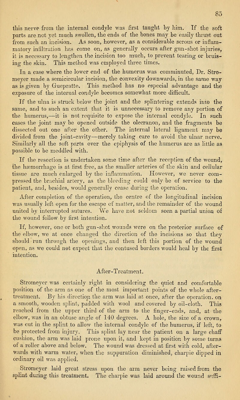 this nervp from the internal condyle Avas first taught by liim. If tlie soft parts are not yet much swollen, the ends of the bones may be easily thrust out from such an incision. As soon, however, as a considei'able serous or inflam- matory infiltration has come on, as generally occurs after gun-shot injuries, it is necessary to lengthen the incision too much, to prevent tearing or bruis- ing the akin. This method was employed three times. In a case where the lower end of the humerus was comminuted. Dr. Stro- meyer made a semicircular incision, the convexity downwards, in the same way as is given by Guepratte. This method has no especial advantage and the exposure of the internal condyle becomes somewhat more diificult. If the ulna is struck below the joint and the splintering extends into the same, and to such an extent that it is unnecessary to remove any portion of the humerus,—it is not requisite to expose the internal condyle. In such cases the joint may be opened outside the olecranon, and the fragments be dissected out one after the other. The internal lateral ligament may be divided from the joint-cavity—merely taking care to avoid the ulnar nerve. Similarly all the soft parts over the epiphysis of the humerus are as little as possible to be meddled with. If the resection is undertaken some time aftcy the reception of the wound, the haBraorrhage is at first free, as the smaller arteries of the skin and cellular tissue are much enlarged by the inflammation. However, we never com- pressed the brachial artery, as the bleeding could only be of service to the patient, and, besides, would generally cease during the operation. After completion of the operation, the centre of the longitudinal incision was usually left open for the escape of matter, and the remainder of the wound united by interrupted sutures. We have not seldom seen a partial union of the wound follow by first intention. If, however, one or both gun-sh.ot wounds were on the posterior surface of the elbow, we at once changed the direction of the incisions so that they should run through the openings, and then left this portion of the wound open, as we could not expect thiit the contused borders would heal by the first intention. After-Treatment. Stromeyer was certainly right in considering the quiet and comfortable position of the arm as one of the most important points of the whole after- treatment. By his direction the arm was laid at once, after the operation, on a smooth, wooden splint, padded with wool and covered by oil-cloth. This reached from the upper third of the arm to the finger-ends, and, at the elbow, was in an obtuse angle of 140 degrees. A hole, the size of a crown, was cut in the splint to allow the internal condyle of the humerus, if left, to be protected from injury. This splint lay near the patient on a large chaff cushion, the arm was laid prone upon it, and kept in position by some turns of a roller above and below. The wound was dressed at first with cold, after- wards with warm water, when the suppuration diminished, charpie dipped in ordinary oil was applied. Stromeyer laid great stress upon the arm never being raised from the splint during this treatment. The charpie was laid around the wound snfS-