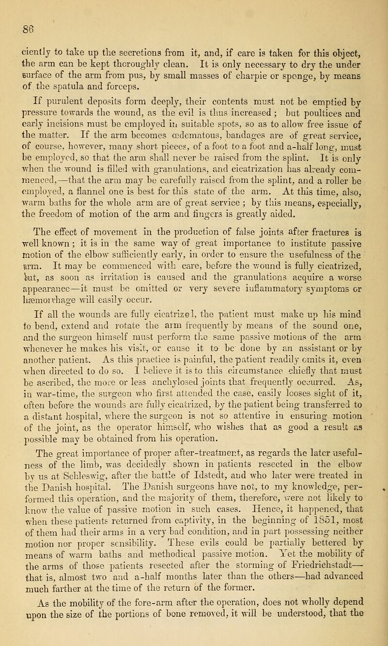 cienlly to take up the secretions from it, and, if care is taken for this object, the arm can be kept thoroughly clean. It is only necessary to dry the under surface of the arm from pus, by small masses of chaipie or sponge, by means of the spatula and forceps. If puriilent deposits form deeply, their contents must not be emptied by pressure towards the wound, as the evil is thus increased; but poultices and early incisions must be employed iii suitable spots, so as to allow free issue of the matter. If the arm becomes cedematoua, bandages are of great service, of course, however, many short pieces, of a foot to a foot and a-half long, must be employed, so that the arm shall never be raised from the splint. It is only ■when the wound is filled with granulations, and cicatrization has already com- menced,—that the arm may be carefully raised from the splint, and a roller bo employed, a flannel one is best for this state of the arm. At this time, also, ■warm baths for the whole arm are of great service ; by this means, especially, the freedom of motion of the arm and fingers is greatly aided. The effect of movement In the production of false joints after fractures is ■well known; it is in the same way of great importance to institute passive motion of the elbow sufficiently early, in order to ensure the usefulness of the nrm. It may be commenced with care, before the wound is fully cicatrized, but, as soon as irritation is caused and the granulations acquire a worse appearance—it must be omitted or very severe inflammatory symptoms or hEemoivhage will easily occur. If all the wounds are fully cicatrize 1, the patient must make up his mind to bend, extend and rotate the arm frequently by means of the sound one, and the surgeon himself must perform the same passive motions of the arm whenever he makes his visit, or cause it to be' done by an assistant or by another patient. As this practice is painful, the patient readily omits it, oven when directed to do so. I believe it is to this circumstance chiefly that must be ascribed, the more or less anchylosed joints that frequently' oc^^'urred. As, i^l war-time, the surgeon who first attended the case, easily looses sight of it, often before the wounds are fully cicatrized, by the patient being transferred to a distant hospital, where the surgeon is not so attentive in ensuring motion of the joint, as the operator himself, who wishes that as good a result as possible may be obtained from his operation. The great importance of proper after-treatment, as regards the later useful- ness of the limb, was decidedly shown in patients resected in the elbow bv us at Schleswig, after the battle of Idstedt, and who later were treated in the Danish hospital. The Danish surgeons have not, to my knowledge, per- formed this operation, and the majority of them, therefore, were not likely to know the value of passive motion in such cases. Hence, it happened, that when these patients returned from captivity, in the beginning of 1851, most of them had their arms in a very bad condition, arid in part possessing neitbcr motion nor proper sensibility. These evils could be partially bettered by means of warm baths and methodical passive motion. Yet the mobilit}- of the arms of those patients resected after the storming of Friedriehstadt— that is, almost two and a-half months later than the others—had advanced much farther at the time of the return of the former. As the mobility of the fore-arm after the operation, does not wholl}'- depend upon the size of the portions of bone remo^•ed, it will be understood, that tho