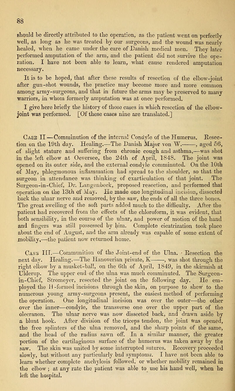 sliould be directly attributed to the operation, as the patient went on perfectly well, as long as he was treated by our surgeons, and the wound was nearly healed, when he came under the care of Danish medical men. They later performed amputation of the arm, and the patient did not survive the ope- ration. I have not been able to learn, >yhat cause rendered amputation necessary. It is to be hoped, that after these results of resection of the elbow-joint after gun-shot wounds, the practice may become more and more common among army-surgeons, and that in future the arms may be preserved to many •warriors, in whom formerly amputation was at once performed. I give here briefly the history of those cases in which resection of the elbow- joint was performed. [Of these cases nine are translated.] Ca53 II—Comminution of the internal Condyle of the Humerus. Eesec- tion on the 19th day. Healing.—The Danish Major von W. , aged 56, of slight stature and suffering from chronic cough and asthma,—was shot in the left elbow at Oeversee, the 24th of April, 1848. The joint was opened on its outer side, and the external condyle comminuted. On the 10th of May, phlegmonous inflammation had spread to the shoulder, so that the surgeon in attendance was thinking of exarticulation of that joint. The Surgeon-in-Chief, Dr. Langenbeck, proposed resection, and performed thai operation on the 13th of May. He made one longitudinal incision, dissected back the ulnar nerve and removed, by the saw, the ends of all the three bones. The great swelling of the soft parts added much to the difficulty. After the patient had recovered from the effects of the chloroform, it was evident, that both sensibility, in the com'se of the ulnar, and power of motion of the hand and fingers was still possessed by him. Complete cicatrization took place about the end of August, and the arm already was capable of some extent of jnobility,—the patient now retm'ned home. Casii III.—Communitioa of the Joint-end of the Ulna. ■ Eesection the next day. Healing.—The Hanoverian private, K , was shot through the right elbow by a musket-ball, on the 6th of April, 1849, in the skirmish at XJlderup. The upper end of the ulna was much comminuted. The Surgeon- in-Chlef, Stromeyer, resected the joint on the following day. He em- ployed the H -formed incisions through the skin, on purpose to shew to the numerous young army-surgeons present, the easiest method of performing the operation. One longitudinal incision was over the outer—the other over the inner—condyle, the transverse one over the upper part of the olecranon. The ulnar nerve was now dissected back, and drawn aside by a blunt hook. After division of the triceps tendon, the joint was opened, the fiee splinters of the ulna removed, and the sharp points of the same, and the head of the radius sawn off. In a similar manner, the greatei portion of the cartilaginous surface of the humerus was taken away by tk.a saw. The skin was united by some interrupted sutures. Eecovery proceeded slowly, but without any particularly bad symptoms. I have not been able to learn whether complete anchylosis followed, or whether mobility remained in the elbow; at any rate the patient was able to use his hand well, when he left the hospital.