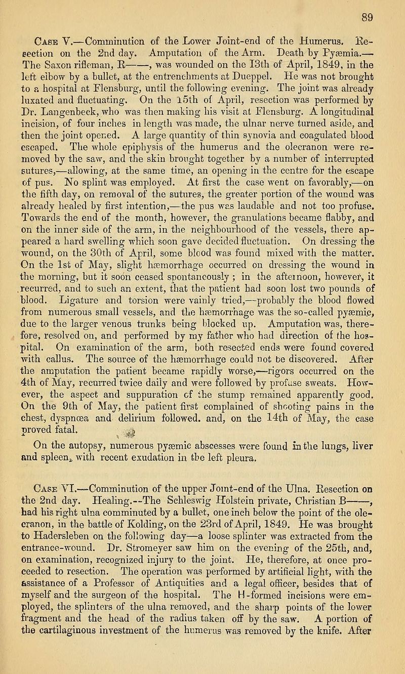 Case V.—Comminution of the Lower Joint-end of the Humerus. Ee- eection ou the 2nd day. Amputation of the Arm. Death by Pyjemia.— The Saxon rifleman, E , was wounded on the I3th of April, 1849, in the left elbow by a bullet, at the entrenchments at Dueppel. He was not brought to a hospital at Flensburg, until the following evening. The joint was already luxated and fluctuating. On the l5th of April, resection was performed by Dr. Langenbeck, who was then making his visit at Flensburg. A longitudinal incision, of four inches in length was made, the ulnar nerve tiu-ned aside, and then the joint opened. A large quantity of thin synovia and coagulated blood escaped. The whole epiphysis of the humerus and the olecranon were re- moved by the saw, and the skin brought together by a number of interrupted Butures,—allowing, at the same time, an opening in the centre for the escape of pus. No splint was employed. At first the case went on favorably,—on the fifth day, on removal of the sutures, the greater portion of the wound was already healed by first intention,—the pus was laudable and not too profuse. Towards the end of the month, however, the granulations became flabby, and on the inner side of the arm, in the neighbourhood of the vessels, there ap- peared a hard swelling which soon gave decided fluctuation. On dressing the wound, on the 30th of April, some blcod was found mixed vnth the matter. On the 1st of May, slight hsemorrhage occurred on dressing the wound in the morning, but it soon ceased spontaneously ; in the afternoon, however, it . recurred, and to such an extent, that the patient had soon lost two pounds of blood. Ligature and torsion were vainly tried,—probably the blood flowed from numerous small vessels, and the hfemorrhage was the so-called pysemi.c, due to the larger venous trunks being blocked up. Amputation was, there- fore, resolved on, and performed by mj father who had direction of the hos- pital. On examination of the arm, both resected ends were found covered with callus. The source of the haemorrhage could not be discovered. After the amputation the patient became rapidly Vvorse,—-rigors occurred on the 4th of May, recurred twice daily and were followed by profuse sweats. How- ever, the aspect and suppuration of the stump remained apparently good. On the 9th of May, the patient first complained of shcoting pains in the chest, dyspnoea and delirium followed, and, on the 14th of May, the case proved fatal. .^j On the autopsy, numerous pyasmie abscesses were found in the lungs, liver and spleenj, with recent exudation in the left pleura. Case VI.—Comminution of the upper Jomt-end of the Ulna. Eeseetion on the 2nd day. Healing.—The Schleswig Holstein private. Christian B , had his right ulna comminuted by a bullet, one inch below the point of the ole- cranon, in the battle of Kolding, on the 23rd of April, 1849. He was brought to Hadersleben on the following day—a loose splinter was extracted from the entrance-wound. Dr. Stromeyer saw him on the evening of the 25th, and, on examination, recognized injury to the joint. He, therefore, at once pro- ceeded to resection. The operation was performed by artificial light, vnth the assistance of a Professor of Antiquities and a legal officer, besides that of myself and the surgeon of the hospital. The H-formed incisions were em- ployed, the splinters of the ulna removed, and the sharp points of the lower fragment and the head of the radius taken off by the saw. A portion of the cartilaginous investment of the humerus was removed by the knife. After