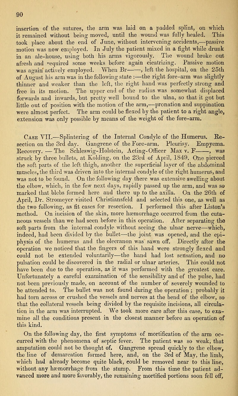 insertion of the sutures, the arm was laid on a padded splint, on which it remained without being moved, until the wound was fully healed. This took place about the end of June, without intervening accidents,—passive motion was now employed. In July the patient mixed in a fight while drunk in an ale-house, using both his arms vigorously. The wound broke out afresh and equired some weeks before again cicatrizing. Passive motion was again actively employed. When Br , left the hospital, on the 25th of August his arm was in the foUowhig state :—the right fore-arm was slightly thinner and weaker than the left, the right hand was perfectly strong and free in its motion. The upper end of the radius was somewhat displaced forwards and inwards, but pretty well bound to the ulna, so that it got but little out of position with the motion of the arm,—pronation and suppination were almost perfect. The arm could be flexed by the patient to a right angle, extension was only possible by means of the weight of the fore-arm. Case VII.—Splintering of the Internal Condyle of the Humerus. Ke- section on the 3rd day. Gangrene of the Fore-arm. Pleurisy. Empyema. Recovery.—The Schleswig-Holstein, Acting-Officer Max v. F , was struck by three bullets, at Kolding, on the 23rd of April, 1849. One pierced the soft parts of the left thigh, another the superficial layer of the abdominal muscles, the third was driven into the internal condyle of the right humerus, and was not to be found. On the following day there was extensive swelling about the elbow, which, in the few next days, rapidly passed up the arm, and was so marked that blebs formed here and there up to the axilla. On the 26th of April, Dr. Stromeyer visited Christiansfeld and selected this one, as well as the two following, as fit cases for resection. I performed this after Listen's method. On incision of the skin, more hsemorrhage occurred from the cuta- neous vessels than we had seen before in this operation. After separating the soft parts fi'om the internal condyle without seeing the ulnar nerve—which, indeed, had been divided by the bullet—the joint was opened, and the epi- physis of the humerus and the olecranon was sawn oiF. Directly after the operation we noticed that the fingers of this hand were strongly flexed and could not be extended voluntarily—the hand had lost sensation, and no pulsation could be discovered in the radial or ulnar arteries. This could not have been due to the operation, as it was performed with the greatest care. Unfortunately a careful examination of the sensibility and of the pulse, had not been previously made, on account of the number of severely wounded to be attended to. The bullet was not found during the operation ; probably it had torn across or crushed the vessels and nerves at the bend of the elbow, so that the collateral vessels being divided by the requisite incisions, all circula- tion in the arm was interrupted. We took more care after this case, to exa- mine all the conditions present in the closest manner before an operation of this kind. On the following day, the first symptoms of mortification of the arm oc- curred with the phenomena of septic fever. The patient was so weak, that amputation could not be thought of. Gangrene spread quickly to the elbow, the line of demarcation formed here, and, on the 3rd of May, the limb, which had already become quite black, could be removed near to this line, without any hsemorrhage from the stump. From this time the patient ad- vanced more and more favorably, the remaining mortified portions soon fell ofl.