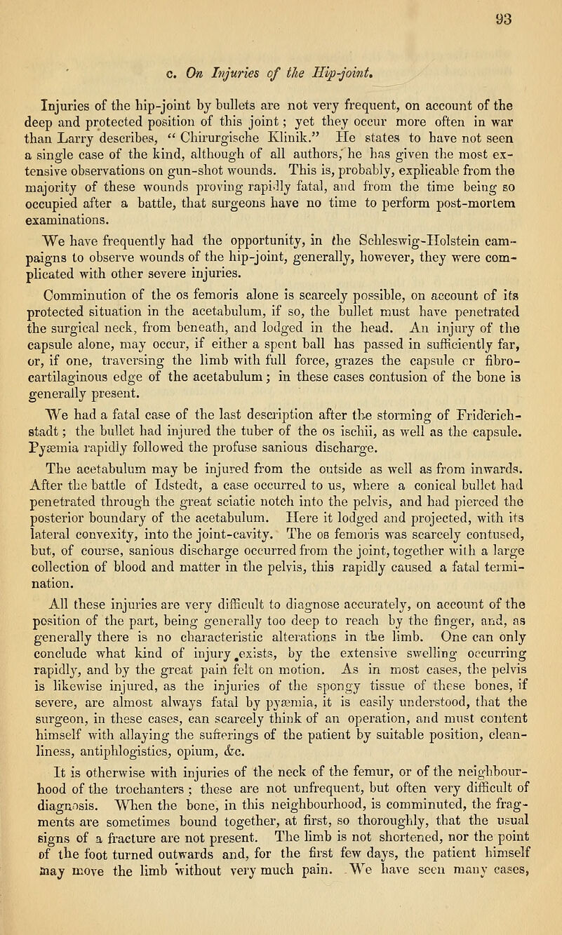 c. On Injuries of the Hip-joint, Injuries of the hip-joint by bullets are not very frequent, on account of the deep and protected position of this joint; yet they occur more often in war than Larry describes,  Chlrurglsche Klinlk. He states to have not seen a single case of the kind, although of all authors,' he has given the most ex- tensive observations on gun-shot wounds. This is, probtibly, explicable from the majority of these wounds proving rapidly fatal, and from the time being so occupied after a battle, that surgeons have no time to perform post-mortem examinations. We have frequently had the opportunity, in (he SchleswIg-IIolstein cam- paigns to observe wounds of the hip-joint, generally, however, they were com- plicated with other severe injuries. Comminution of the os femoris alone is scarcely possible, on account of its protected situation in the acetabulum, if so, the bullet must have penetrated the surgical neck, from beneath, and lodged in the head. An injury of the capsule alone, may occur, if either a spent ball has passed in sufficiently far, or, if one, traversing the limb with full force, grazes the capsule or fibro- cartilaginous edge of the acetabulum; in these cases contusion of the bone is generally present. We had a fatal case of the last desciiption after the storming of Friderich- stadt; the bullet had injured the tuber of the os Ischii, as well as the capsule. Pyaemia rapidly followed the profuse sanious discharge. The acetabulum may be Injured from the outside as well as from inwards. After the battle of Idstedt, a case occurred to us, where a conical bullet had penetrated through the great sciatic notch into the pelvis, and had pierced the posterior boundary of the acetabulum. Here it lodged and projected, with its lateral convexity. Into the joint-cavity. The ob femoris was scarcely contused, but, of course, sanious discharge occurred from the joint, together with a large collection of blood and matter in the pelvis, this rapidly caused a fatal termi- nation. All these injuries are very difficult to diagnose accurately, on account of the position of the part, being generally too deep to reach by the finger, and, as generally there is no characteristic alterations in the limb. One can only conclude what kind of Injury,exists, by the extensive swelling occurring rapldl}^, and by the great pain felt on motion. As In most cases, the pelvis is likewise injured, as the injuries of the spongy tissue of these bones, if severe, are almost always fatal by pya?mla, it is easily understood, that the surgeon, in these cases, can scarcely think of an operation, and must content himself with allaying the sufrerings of the patient by suitable position, clean- liness, antlphloglstics, opium, (fee. It is otherwise with injuries of the neck of the femur, or of the neighbour- hood of the trochanters ; these are not unfrequent, but often very difficult of diagnosis. When the bone. In this neighbourhood, is comminuted, the frag- ments are sometimes bound together, at first, so thoroughly, that the usual signs of a fracture are not present. The Hmb Is not shortened, nor the point of the foot turned outwards and, for the first few days, the patient himself taay move the limb without very much pain. We have seen many cases,