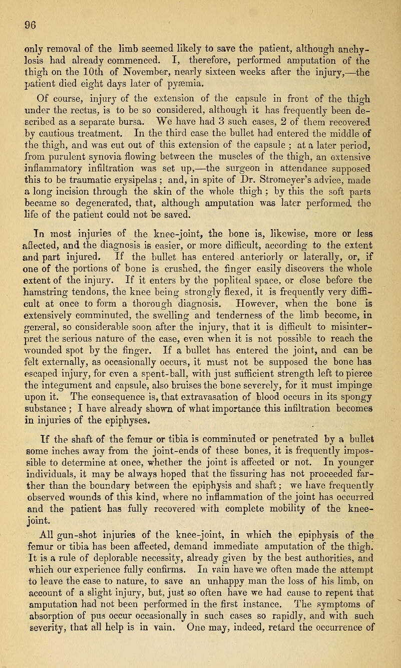 only removal of the limb seemed likely to save the patient, although anchy- losis had already commenced. I, therefore, performed amputation of the thigh on the 10th of November, nearly sixteen weeks after the injury,—the patient died eight days later of pyasmia. Of course, injury of the extension of the capsule in front of the thigh under the rectus, is to be so considered, although it has frequently been de- scribed as a separate bursa. We have had 3 such cases, 2 of them recovered by cautious treatment. In the third case the bullet had entered the middle of the thigh, and was cut out of this extension of the capsule ; at a later period, from purulent synovia flowing between the muscles of the thigh, an extensive inflammatory infiltration was set up,—the surgeon in attendance supposed this to be traumatic erysipelas; and, in spite of Dr. Stromeyer's advice, made a long incision through the skin of the whole thigh ; by this the soft parts became so degenerated, that, although amputation was later performed the life of the patient could not be saved. In most injuries of the knee-joint, the bone is, likewise, more or less aflected, and the diagnosis is easier, or more difiicult, according to the extent and part injured. If the bullet has entered anteriorly or laterally, or, if one of the portions of bone is crushed, the finger easily discovers the whole extent of the injury. If it enters by the popliteal space, or close before the hamstring tendons, the knee being strongly flexed, it is fi-equently very diffi- cult at once to form a thorough diagnosis. However, when the bone is extensively comminuted, the swelling and tenderness of the limb become, in gen-eral, so considerable soon after the injury, that it is difiicult to misinter- pret the serious nature of the case, even when it is not possible to reach the wounded spot by the finger. If a bullet has entered the joint, and can be felt externally, as occasionally occurs, it must not be supposed the bone has escaped injury, for even a spent-ball, with just sufficient strength left to pierce the integument and capsule, also bruises the bone severely, for it must impinge upon it. The consequence is, that extravasation of blood occurs in its spongy substance ; I have already shown of what importance this infiltration becomes in injuries of the epiphyses. If the shaft of the femur or tibia is comminuted or penetrated by a bullet Bome inches away from the joint-ends of these bones, it is frequently impos- sible to determine at once, whether the joint is affected or not. In younger individuals, it may be always hoped that the Assuring has not proceeded far- ther than the boundary between the epiphysis and shaft; we have frequently observed wounds of this kind, where no inflammation of the joint has occurred and the patient has fully recovered with complete mobility of the knee- joint. All gun-shot injuries of the knee-joint, in which the epiphysis of the femur or tibia has been aflPected, demand immediate amputation of the thigh. It is a rule of deplorable necessity, already given by the best authorities, and which our experience fully confirms. In vain have we often made the attempt to leave the case to nature, to save an imhappy man the loss of his limb, on account of a slight injury, but, just so often have we had cause to repent that amputation had not been performed in the first instance. The symptoms of absorption of pus occur occasionally in such cases so rapidly, and with such severity, that all help is in vain. One may, indeed, retard the occurrence of