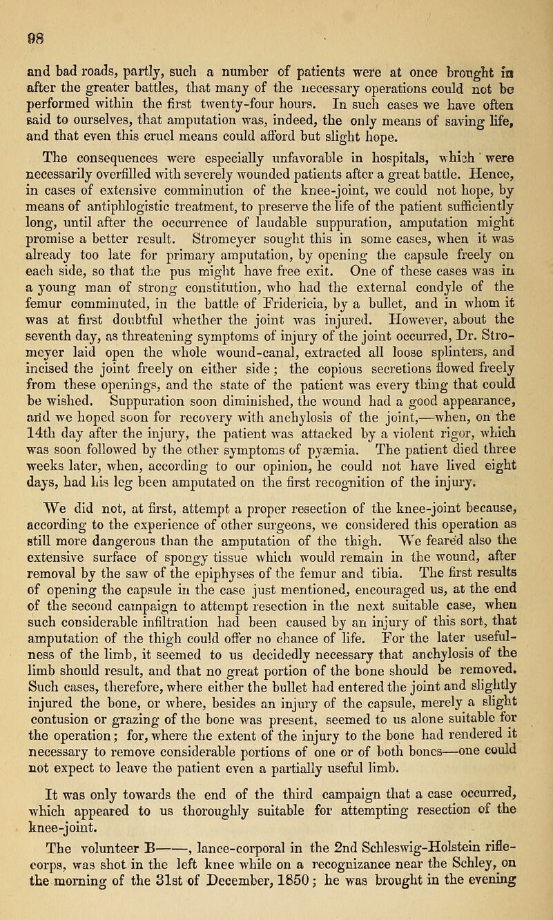 and bad I'oads, partly, such a number of patients were at once brought in after the greater battles, that many of the necessary operations could not be performed within the first twenty-four hours. In such cases we have often Baid to ourselves, that amputation was, indeed, the only means of saving life, and that even this cruel means could aflbrd but slight hope. The consequences were especially unfavorable in hospitals, which' were necessarily overfilled with severely wounded patients after a great battle. Hence, in cases of extensive comminution of the knee-joint, we could not hope, by means of antiphlogistic treatment, to preserve the life of the patient sufficiently long, until after the occurrence of laudable suppuration, amputation might promise a better result. Stromeyer sought this in some cases, when it was already too late for primary amputation, by opening the capsule freely on each side, so that the pus might have free exit. One of these cases was iu a young man of strong constitution, who had the external condyle of the femur comminuted, in the battle of Pridericia, by a bullet, and in whom it was at first doubtful whether the joint was injured. However, about the seventh day, as threatening symptoms of injury of the joint occurred. Dr. Stro- meyer laid open the whole wound-canal, extracted all loose splinters, and incised the joint freely on either side ; the copious secretions flowed freely from these openings, and the state of the patient was every thing that could be wished. Suppuration soon diminished, the wound had a good appeai'ance, arid we hoped soon for recovery with anchylosis of the joint,—when, on the 14th day after the injury, the patient was attacked by a violent rigor, which was soon followed by the other symptoms of pyaemia. The patient died three weeks later, when, according to our opinion, he could not have hved eight days, had his leg been amputated on the first recog-nition of the injury, We did not, at first, attempt a proper resection of the knee-joint because, according to the experience of other surgeons, we considered this operation as still more dangerous than the amputation of the thigh. We feared also the extensive surface of spongy tissue which would remain in the wound, after removal by the saw of the epiphyses of the femur and tibia. The first results of opening the capsule in the case just mentioned, encouraged us, at the end of the second campaign to attempt resection in the next suitable case, when such considerable infiltration had been caused by an injury of this sort, that amputation of the thigh could ofifer no chance of life. For the later useful- ness of the limb, it seemed to us decidedly necessary that anchylosis of the limb should result, and that no great portion of the bone should be removed. Such cases, therefore, where either the bullet had entered the joint and slightly injured the bone, or where, besides an injury of the capsule, merely a slight contusion or grazing of the bone M^as present, seemed to us alone suitable for the operation; for, where the extent of the injury to the bone had rendered it necessary to remove considerable portions of one or of both bones—one could not expect to leave the patient even a partially useful limb. It was only towards the end of the third campaign that a case occurred, which appeared to us thoroughly suitable for attempting resection of the knee-joint. The volunteer B , lance-corporal in the 2nd Schleswig-Holstein rifle- corps, was shot in the left knee while on a recognizance near the Schley, on the morning of the 31st of December, 1850; he was brought in the evening
