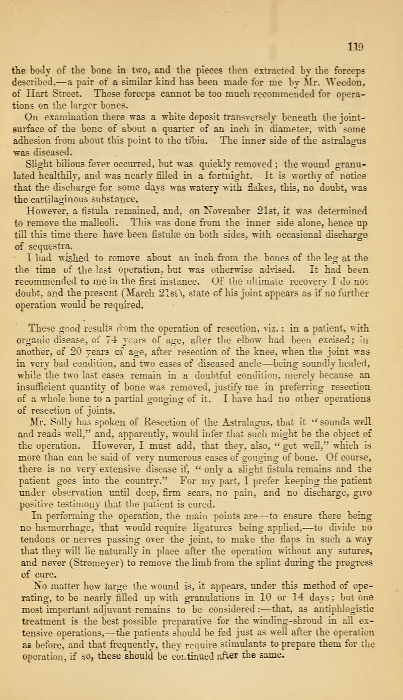 tlie body of the bone in two, and the pieces then extracted by the forceps described.—a pair of a similar kind has been made for me bv ]NIr. Weedon, of Hart Street. These forceps cannot be too much recommended for opera- tions on the larger bones. On examination there was a white deposit transTersely beneath the joint- surface of the bone of about a quarter of an inch in diameter, with some adhesion from about this point to the tibia. The inner side of the astralasrus was diseased. Slight bilious fever occurred, but was quickly remored ; the wound granu- lated healthily, and was nearly filled in a fortnight. It is worthy of notice that the discharge for some days was watery with flakes, this, no doubt, was the cartilaginous substance. However, a fistula remained, and, on November 21st, it was determined to remove the malleoh. This was done fi'om the inner side alone, hence up till tliis time there have been fistulte on both sides, with occasional discharge of sequestra. I had wislifid to remove about an inch fi-om the bones of the leg at the the time of the ]£st operation, but was otherwise advised. Ic had been recommended to me in the first instance. Of the tiltimate recovery I do not doubt, and the present (March 21st^, state of his joint appears as if no further operation would be required. These good results nrom the operation of resection, ^iz.; in a patient, with organic disease, of 7-1 years of age, after the elbow had been excised; in another, of 20 rears of age, after resection of the knee, when the joint was in very bad condition, and two cases of diseased ancle—being soimdly healed, while the two last cases remain iu a doubtful condition, merely because an insufficient quantity of bone was removed, justify me in preferru^g resection of a whole bone to a pai'tial gouging of it. I have had no other operations of resection of joints. Mr. SoUy has spoken of Kesection of the Asrralagus, that it ''sounds well and reads well, and, appiu'cntly, would infer that such might be the object of the operation. However, I must add, that they, also, ••' get weU,' which is more than can be said of very numerous cases of gouging of bone. Of course, there is no very extensive disease if,  only a slight fistula remains and the patient goes into the country. For my pari:, I prefer keeping the patient under observation until deep, firm scars, no pain, and no discharge, givo positive testimony that the patient is cured. In performing the operation, the main points are—to ensure there being no haemorrhage, that would require ligatures being applied.—to divide no tendons or nei^es passing over the joint, to make the flaps in such a way that they will lie naturally in place after the operation without any sutm-es, and never (Stromeyer) to remove the limb ftom the splint during the progress cf cure. Xo matter how large the wound is, it appears, under this method of ope- rating, to be nearly filled up -nith granulations in 10 or 14 days; but one most important adjuvant remains to be considered:—that, as antiplilogistic treatment is the best possible preparative for the winding-shroud in all ex- tensive operations,—the patients shorJd be fed just as well after the operation as before, and that frequently, they require stimulants to prepare them for the operation, if so, these should be c'oLtinued after the same.