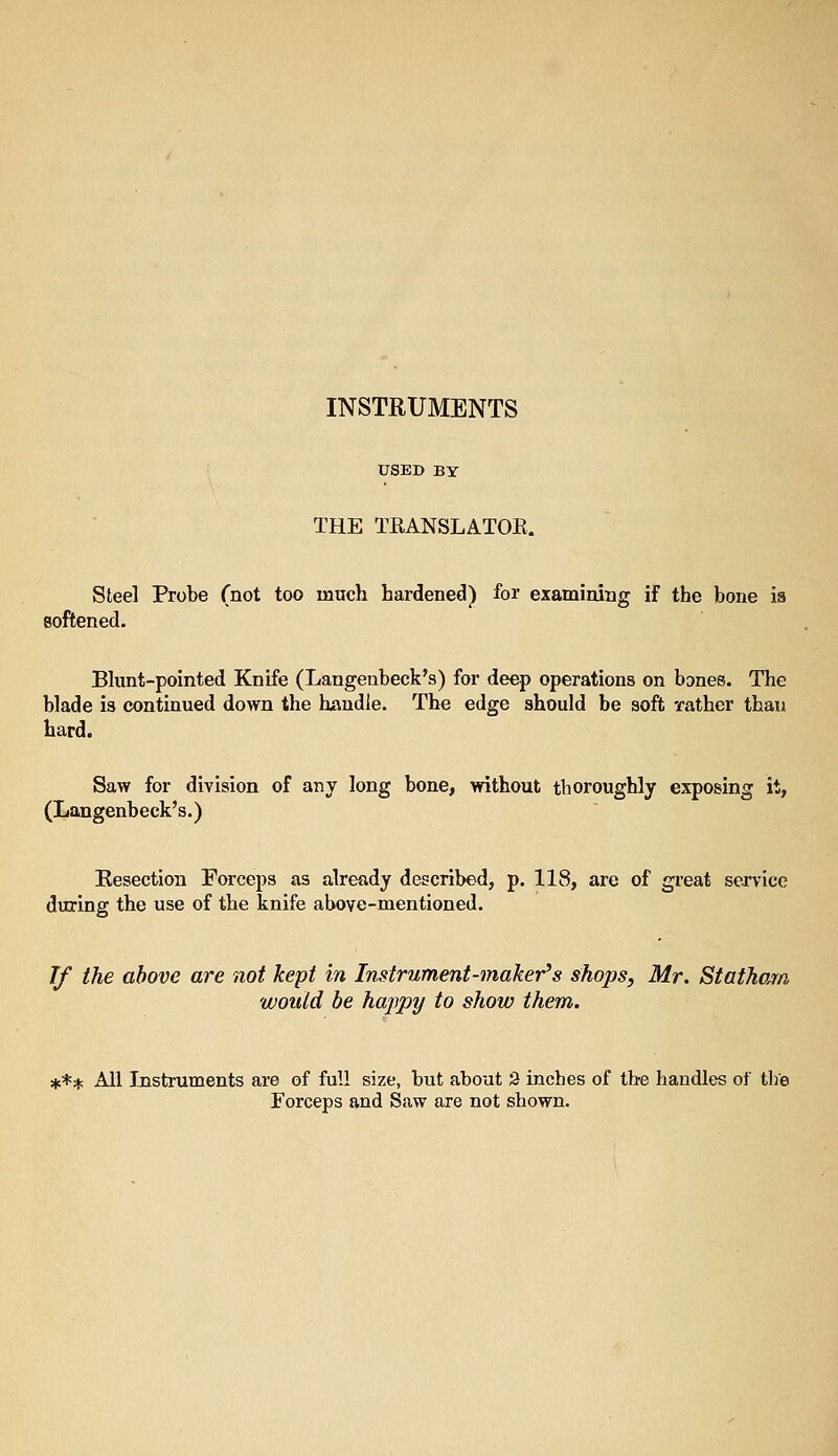 INSTRUMENTS USED BY THE TRANSLATOE. Steel Probe (not too much hardened) for examining if the bone is softened. Bhmt-pointed Knife (Langenbeck's) for deep operations on bones. The blade is continued down the handle. The edge should be soft rather than hard. Saw for division of any long bone, without thoroughly exposing it, (Langenbeck's.) Resection Forceps as already described, p. 118, are of great service during the use of the knife above-mentioned. If the above are not kept in Instrument-maker's shops, Mr. Statham would be haj]py to show them. *** All Instruments are of full size, but about 9 inches of tbe handles of the Forceps and Saw are not shown.