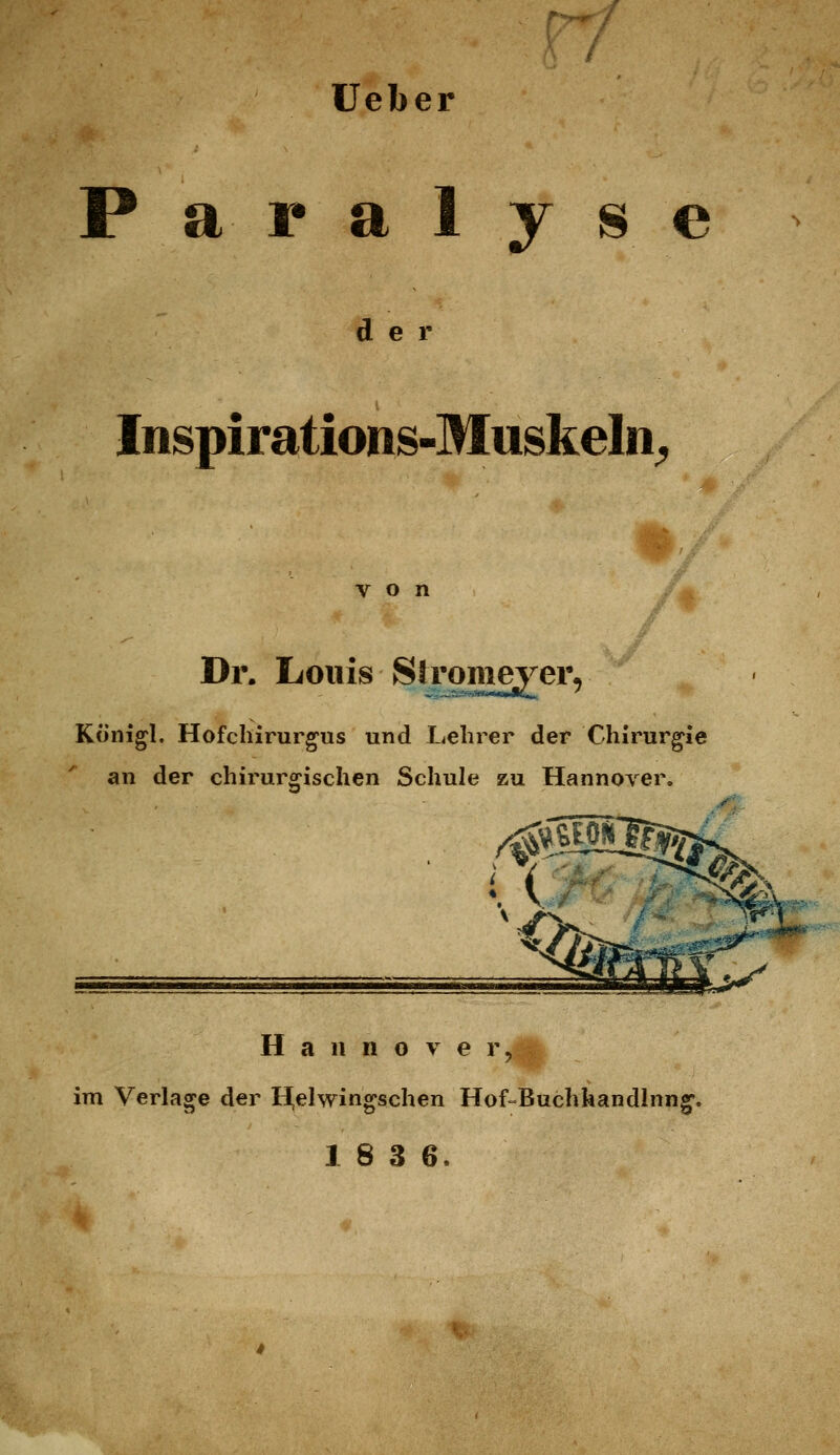 lieber Paralyse der Inspirations-Muskeln^ von Dr. Louis Sh'omeyer, Königl. Hofchirurg'us und L4elirer der Chirurgie an der chirurgischen Schule zu Hannover. ■i^Kgf'* Hannover, im Verlage der H,elwingschen Hof-Buchkandlnng. 18 3 6.