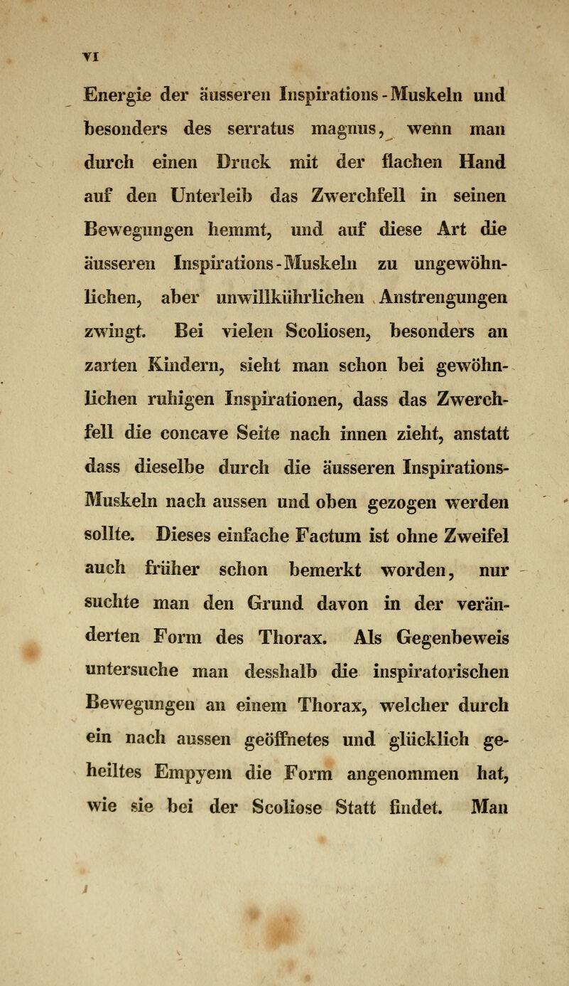 Enei'gie der äusseren Inspirations - Muskeln und besonders des serratus magnus, wenn man durch einen Druck mit der flachen Hand auf den Unterleib das Zwerchfell in seinen Bewegungen hemmt, und auf diese Art die äusseren Inspirations-Muskeln zu ungewöhn- lichen, aber unwillkührlichen Anstrengungen zwingt. Bei vielen Scoliosen, besonders an zarten Kindern, sieht man schon bei gewöhn- lichen ruhigen Inspirationen, dass das Zwerch- fell die concave Seite nach innen zieht, anstatt dass dieselbe durch die äusseren Inspirations- Muskeln nach aussen und oben gezogen werden sollte. Dieses einfache Factum ist ohne Zweifel auch früher schon bemerkt worden, nur suchte man den Grund davon in der verän- derten Form des Thorax. Als Gegenbeweis untersuche man desshalb die inspiratorischen Bewegungen an einem Thorax, welcher durch ein nach aussen geöffnetes und glücklich ge- heiltes Empyem die Form angenommen hat, wie sie bei der Scoliose Statt findet. Man