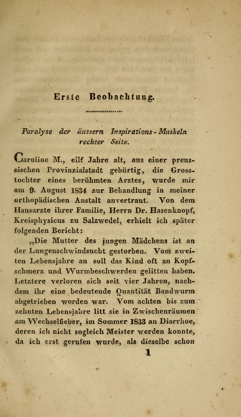 Erste Beobachtung. Paralyse der äussern Inspirations - Muskeln rechter Seite. I^aroline M., ellf Jahre alt, aus einer preus- sischen Provinzialstadt gebürtig, die Gros5- lochter eines berühmten Arztes, wurde mir am 9. August 1834 zur Behandlung in meiner orthopädischen Anstalt anvertraut. Von dem Hausarzte ihrer Familie, Herrn Dr. Hasenknopf, Kreisphysicus zu Salzwedel, erhielt ich später folgenden Bericht: „Die Mutter des jungen Mädchens ist an der Lungenschwindsucht gestorben. Vom zwei- ten Lebensjahre an soll das Kind oft an Kopf- schmerz und Wurmbeschwerden gelitten haben. Letztere verloren sich seit vier Jahren, nach- dem ihr eine bedeutende Quantität Bandwurm abgetrieben worden war. Vom achten bis zum zehnten Lebensjahre litt sie in Zwischenräumen am Wechselfieber, im Sommer 1833 an Diarrhoe, deren ich nicht sogleich Meister werden konnte, da ich erst gerufen wurde, als dieselbe schon