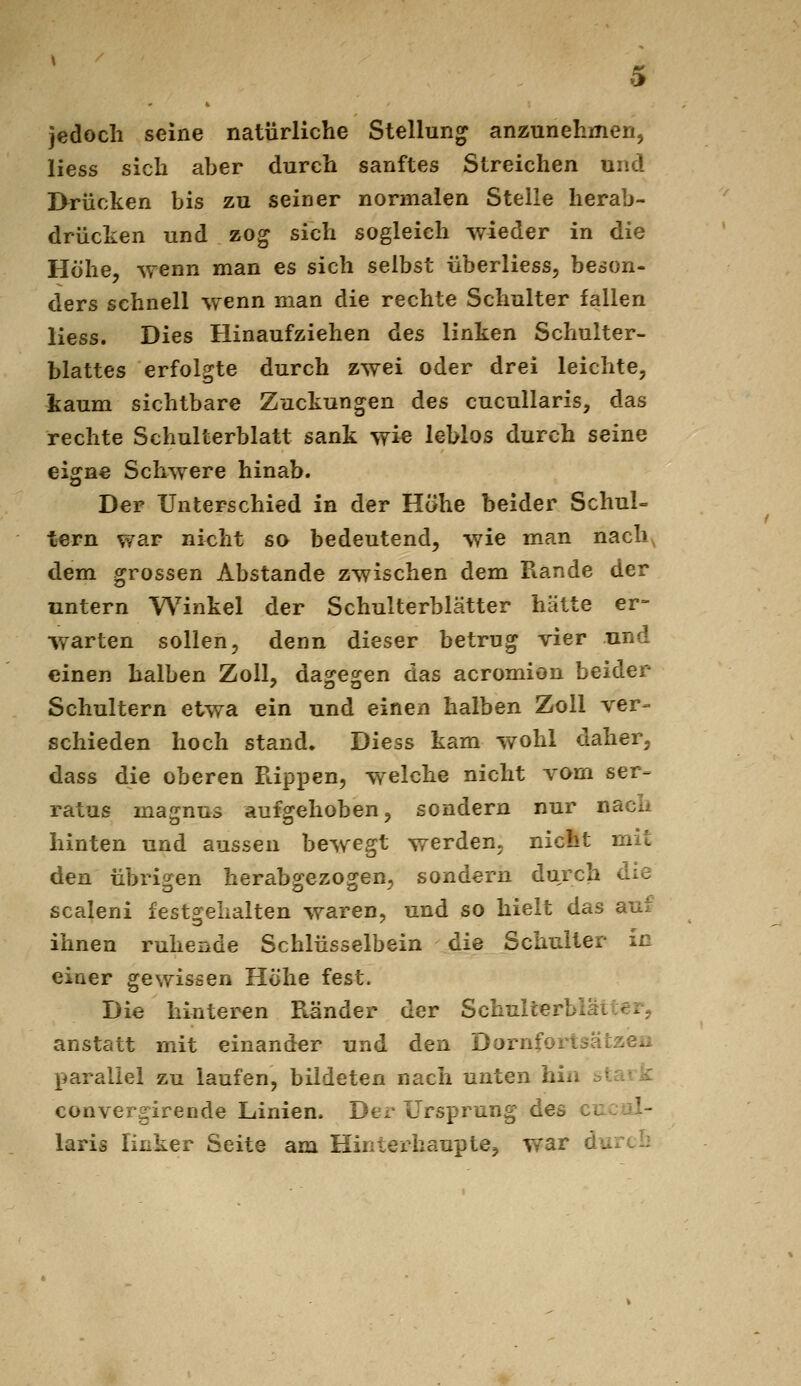 jedoch seine natürliche Stellung anzunehmen, liess sich aber durch sanftes Streichen und l>rücken bis zu seiner normalen Stelle herab- drücken und zog sich sogleich wieder in die Höhe, wenn man es sich selbst überliess, beson- ders schnell wenn man die rechte Schulter fallen liess. Dies Hinaufziehen des linken Schulter- blattes erfolgte durch zwei oder drei leichte, liaum sichtbare Zuckungen des cucullaris, das rechte Schulterblatt sank wi« leblos durch seine eigne Schwere hinab. Der Unterschied in der Höhe beider Schul- tern war nicht so bedeutend, wie man nach^ dem grossen Abstände zwischen dem Rande der untern Winkel der Schulterblätter hätte er- warten sollen, denn dieser betrug vier und einen halben Zoll, dagegen das acromion beider Schultern etwa ein und einen halben Zoll ver- schieden hoch stand. Diess kam wohl daher, dass die oberen Flippen, welche nicht vom ser- ratus magnus aufgehoben, sondern nur nacii hinten und aussen bewegt werden, nicht mit den übrigen herabgezogen, sondern durch die scaleni festgehalten waren, und so hielt das aut ihnen ruhende Schlüsselbein die Schulter in einer gewissen Höhe fest. Die hinteren Ränder der Schullerbiätter, anstatt mit einander und den Dornfortsätzen parallel zu laufen, bildeten nach unten hin stark convergirende Linien. Der Ursprung des cucol- laris linker Seite am Hintex^iaupte, war durch