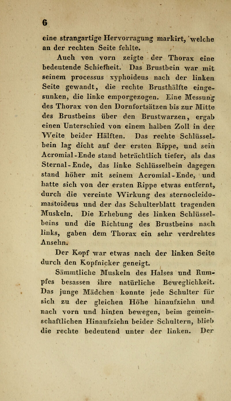 eine strangartige Hervorragung markirt, Velche an der rechten Seite fehlte. Auch von vorn zeigte der Thorax eine bedeutende Schiefheit. Das Brustbein war mit seinem processus xyphoideus nach der linken Seite gewandt, die rechte Brusthälfte einge- sunken, die linke emporgezogen. Eine Messung des Thorax von den Dornfortsätzen bis zur Mitte des Brustbeins über den Brustwarzen, ergab einen Unterschied von einem halben Zoll in der Weite beider Hälften. Das rechte Schlüssel- bein lag dicht auf der ersten Rippe, und sein Acromial-Ende stand beträchtlich tiefer, als das Sternal-Ende, das linke Schlüsselbein dagegen stand höher mit seinem Acromial-Ende, und hatte sich von der ersten Rippe etwas entfernt, durch die vereinte Wirkung des sternocleido- mastoideus und der das Schulterblatt tragenden Muskeln. Die Erhebung des linken Schlüssel^ beins und die Richtung des Brustbeins nach links, gaben dem Thorax ein sehr verdrehtes Ansehn. Der Kopf war etwas nach der linken Seite durch den .Kopfnicker geneigt. Sämmtliche Muskeln des Halses und Rum- pfes besassen ihre natürliche Beweglichkeit. Das junge Mädchen konnte jede Schulter für sich zu der gleichen Höhe hinaufziehn und nach vorn und hinten bewegen, beim gemein- schaftlichen Hinaufziehn beider Schultern, blieb die rechte bedeutend unter der linken. Der