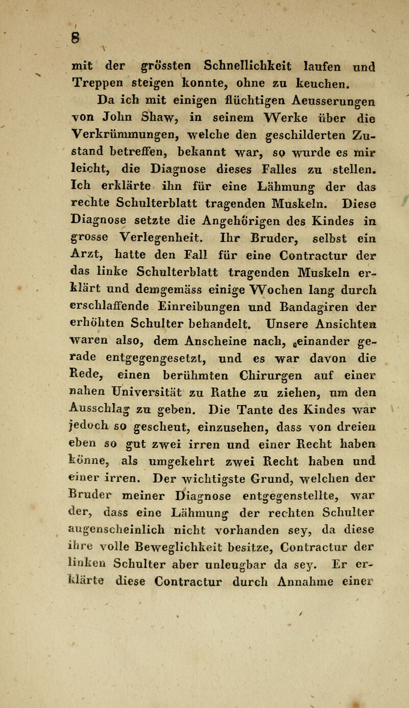 mit der grössten Schnelllclikeit laufen und Treppen steigen konnte, ohne zu keuchen. Da ich mit einigen flüchtigen Aeusserungen von John Shaw, in seinem Werke über die Verkrümmungen, welche den geschilderten Zu- stand betreffen, bekannt war, so wurde es mir leicht, die Diagnose dieses Falles zu stellen. Ich erklärte ihn für eine Lähmung der das rechte Schulterblatt tragenden Muskeln. Diese Diagnose setzte die Angehörigen des Kindes in grosse Verlegenheit. Ihr Bruder, selbst ein Arzt, hatte den Fall für eine Contractur der das linke Schulterblatt tragenden Muskeln er- klärt und demgemäss einige Wochen lang durch erschlaffende Einreibungen und Bandagiren der erhöhten Schulter behandelt» Unsere Ansichten waren also, dem Anscheine nach, acinander ge- rade entgegengesetzt, und es war davon die Bede, einen berühmten Chirurgen auf einer nahen Universität zu Rathe zu ziehen, um den Ausschlag zu geben. Die Tante des Kindes war jedoch so gescheut, einzusehen, dass von dreien eben so gut zwei irren und einer Recht haben tonne, als umgekehrt zwei Recht haben und einer irren. Der wichtigste Grund, welchen der Bruder meiner Diagnose entgegenstellte, war der, dass eine liähmung der rechten Schulter augenscheinlich nicht vorhanden sey, da diese ihre volle Beweglichkeit besitze, Contractur der linken Schulter aber unleugbar da sey. Er er- klärte diese Contractur durch Annahme einer