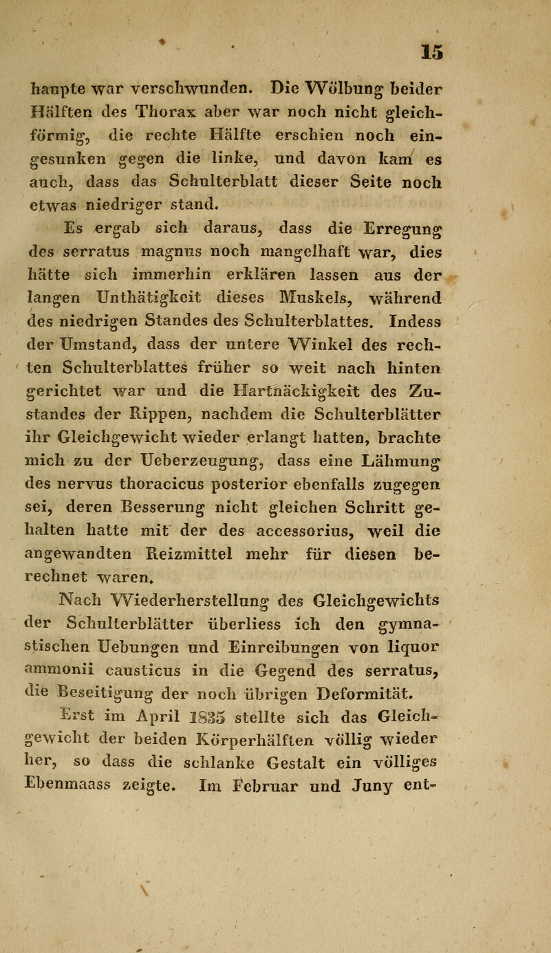 hanpte war verschwunden. Die Wölbung beider Hälften des Thorax aber war noch nicht gleich- förmig, die rechte Hälfte erschien noch ein- gesunken gegen die linke, und davon kam es auch, dass das Schulterblatt dieser Seite noch etwas niedriger stand. Es ergab sich daraus, dass die Erregung des serratus magnus noch mangelhaft war, dies hätte sich immerhin erklären lassen aus der langen ünthätigkeit dieses Muskels, während des niedrigen Standes des Schulterblattes. Indess der Umstand, dass der untere Winkel des rech- ten Schulterblattes früher so weit nach hinten gerichtet war und die Hartnäckigkeit des Zu- standes der Rippen, nachdem die Schulterblätter ihr Gleichgewicht wieder erlangt hatten, brachte mich zu der Ueberzeugung, dass eine Lähmung des nervus thoracicus posterior ebenfalls zugegen sei, deren Besserung nicht gleichen Schritt ge- halten hatte mit der des accessorius, weil die angewandten Reizmittel mehr für diesen be- rechnet waren» Nach Wiederherstellung des Gleichgewichts der Schulterblätter überliess ich den gymna- stischen Uebungen und Einreibungen von liquor ammonii causticus in die Gegend des serratus, die Beseitigung der noch übrigen Deformität. Erst im April 1835 stellte sich das Gleich- gewicht der beiden Körperhälften völlig wieder her, so dass die schlanke Gestalt ein völliges Ebenmaass zeigte. Im Februar und Juny ent-