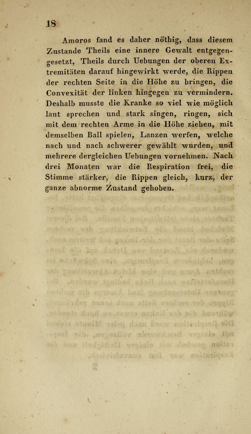 Amoros fand es daher nothig, dass diesem Zustande Theils eine innere Gewalt entgegen- gesetzt, Tlieils durch Uebungen der oberen Ex- tremitäten darauf hingewirkt werde, die Rippen der rechten Seite in die Höhe zu bringen, die Convexität der linken hingegen zu vermindern. Deshalb musste die Kranke so viel wie möglich laut sprechen und stark singen, ringen, sich mit dem rechten Arme in die Höhe ziehen, mit demselben Ball spielen, Lanzen werfen, welche nach und nach schwerer gewählt wurden, und mehrere dergleichen Uebungen vornehmen. Nach drei Monaten war die Respiration frei, die Stimme stärker, die Rippen gleich, kurz, der ganze abnorme Zustand gehoben.