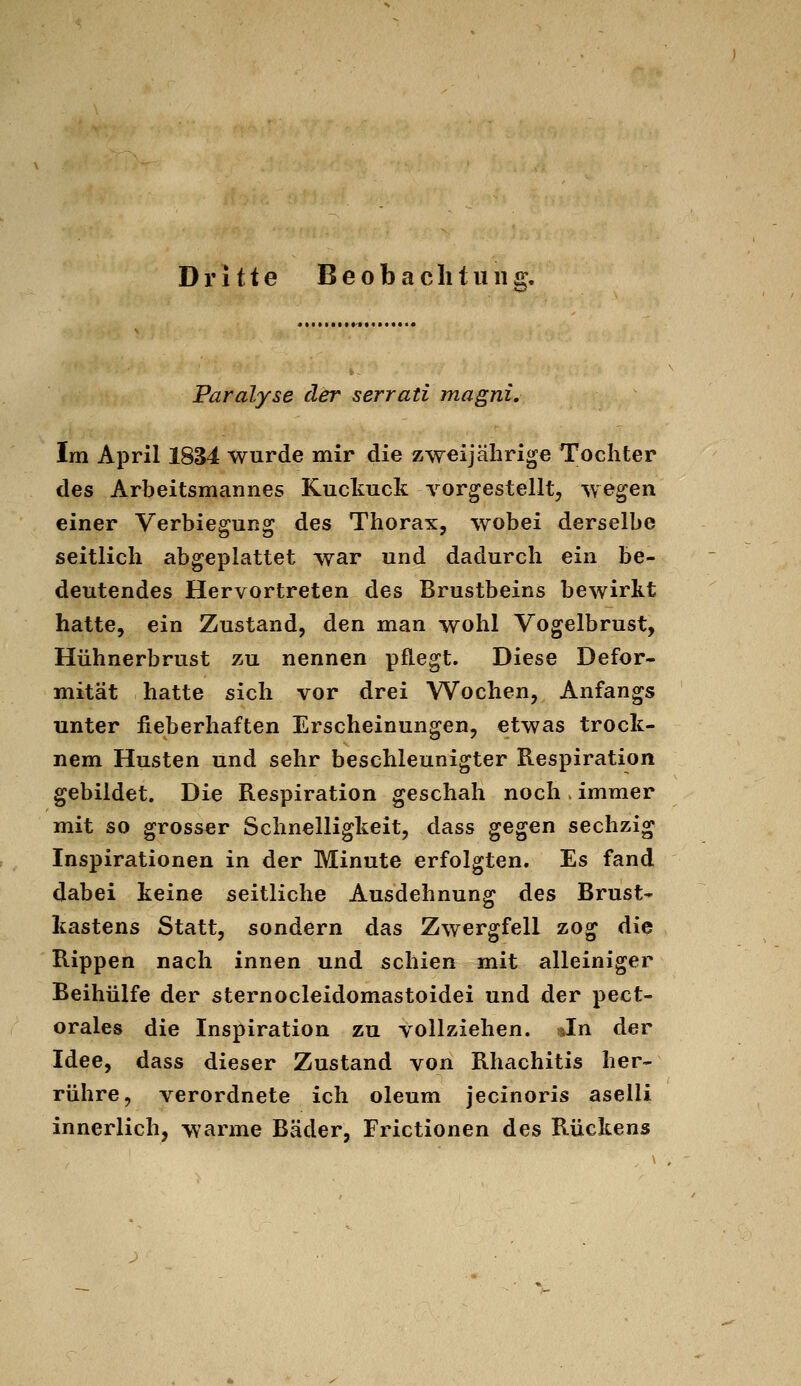 Dritte B e o b a c li t ii n £. Js' Paralyse der serrati magni. Im April 1834 wurde mir die zweijährige Tochter des Arbeitsmannes Kuckuck vorgestellt, wegen einer Verbiegung des Thorax, wobei derselbe seitlich abgeplattet war und dadurch ein be- deutendes Hervortreten des Brustbeins bewirkt hatte, ein Zustand, den man wohl Vogelbrust, Hühnerbrust zu nennen pflegt. Diese Defor- mität hatte sich vor drei Wochen, Anfangs unter fieberhaften Erscheinungen, etwas trock- nem Husten und sehr beschleunigter Respiration gebildet. Die Respiration geschah noch . immer mit so grosser Schnelligkeit, dass gegen sechzig Inspirationen in der Minute erfolgten. Es fand dabei keine seitliche Ausdehnung des Brust- kastens Statt, sondern das Zwergfell zog die Rippen nach innen und schien mit alleiniger Beihülfe der sternocleidomastoidei und der pect- orales die Inspiration zu vollziehen. ^In der Idee, dass dieser Zustand von Rhachitis her- rühre, verordnete ich oleum jecinoris aselli innerlich, warme Bäder, Frictionen des Rückens