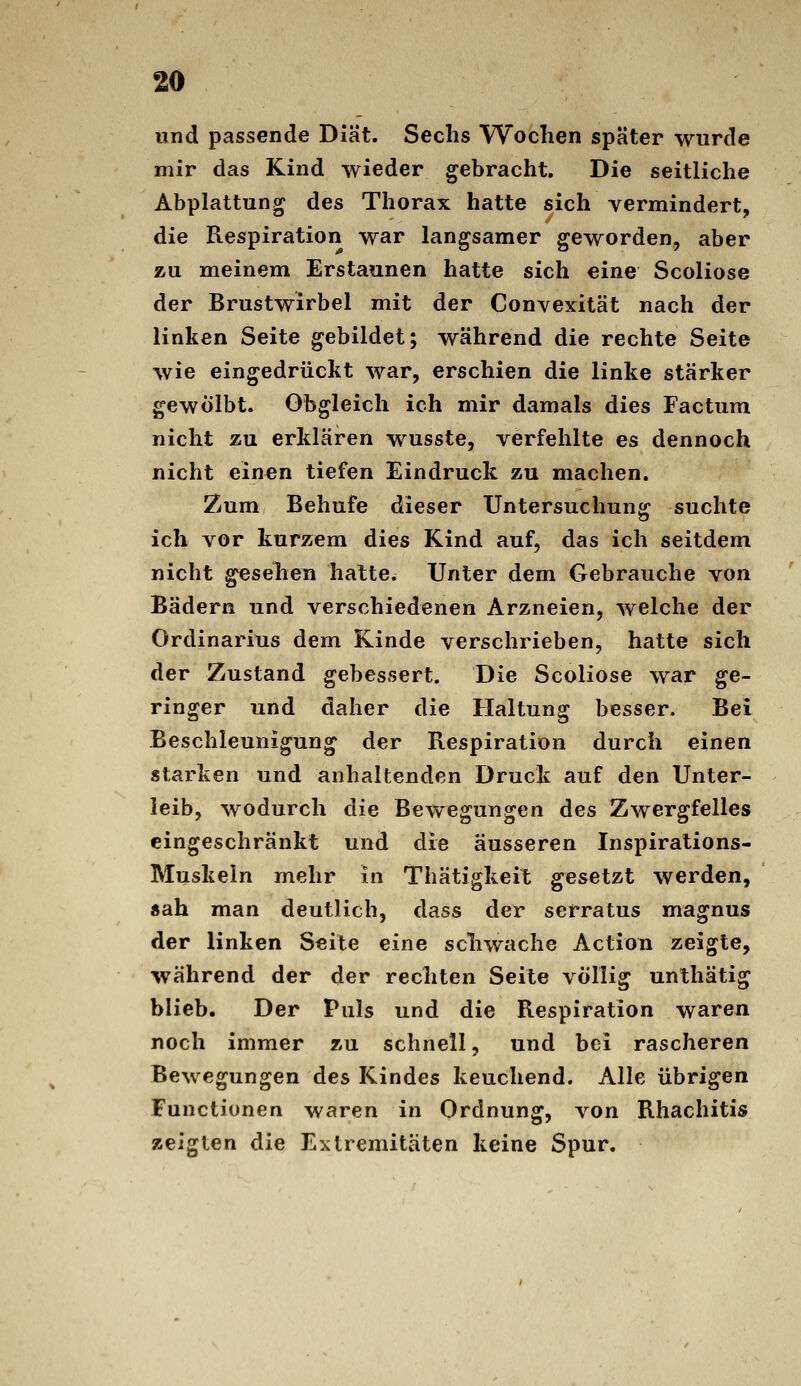 und passende Diät. Sechs Wochen später wurde mir das Kind wieder gebracht. Die seitliche Abplattung des Thorax hatte sich vermindert, die Respiration war langsamer geworden, aber zu meinem Erstaunen hatte sich eine Scoliose der Brustwirbel mit der Convexität nach der linken Seite gebildet; während die rechte Seite wie eingedrückt war, erschien die linke stärker gewölbt. Obgleich ich mir damals dies Factum nicht zu erklären wusste, verfehlte es dennoch nicht einen tiefen Eindruck zu machen. Zum Behufe dieser Untersuchung suchte ich vor kurzem dies Kind auf, das ich seitdem nicht gesehen hatte. Unter dem Gebrauche von Bädern und verschiedenen Arzneien, welche der Ordinarius dem Kinde verschrieben, hatte sich der Zustand gebessert. Die Scoliose war ge- ringer und daher die Haltung besser. Bei Beschleunigung der Respiration durch einen starken und anhaltenden Druck auf den Unter- leib, wodurch die Bewegungen des Zwergfelles eingeschränkt und die äusseren Inspirations- Muskein mehr in Thätigkeit gesetzt werden, «ah man deutlich, dass der serratus magnus der linken Seite eine schwache Actiou zeigte, während der der rechten Seite völlig unthätig blieb. Der Puls und die Respiration waren noch immer zu schnell, und bei rascheren Bewegungen des Kindes keuchend. Alle übrigen Functionen waren in Ordnung, von Rhachitis zeigten die Extremitäten keine Spur.