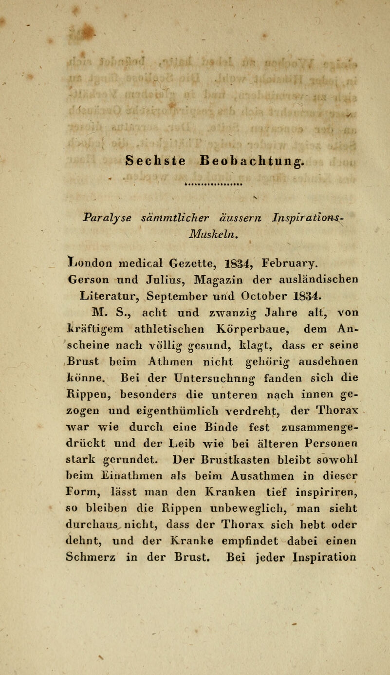 Paralyse sämmtlicher äussern Inspiratlons- Muskeln, London niedical Gezette, 1834, February. Gerson und Julius, Magazin der ausländischen Literatur, September und October 1834. M, S., acht und zwanzig Jahre alt, von kräftigem athletischen Körperbaue, dem An- scheine nach völlig gesund, klagt, dass er seine Brust beim Athmen nicht gehörig ausdehnen könne. Bei der Untersuchung fanden sich die Rippen, besonders die unteren nach innen ge- zogen und eigenthümlich verdreht, der Thorax war wie durch eine Binde fest zusammenge- drückt und der Leib wie bei älteren Personen stark gerundet. Der Brustkasten bleibt sowohl beim Einathmen als beim Ausathmen in dieser Form, lässt man den Kranken tief inspiriren, so bleiben die Rippen unbeweglich, man sieht durchaus nicht, dass der Thorax sich hebt oder dehnt, und der Kranke empfindet dabei einen Schmerz in der Brust. Bei jeder Inspiration