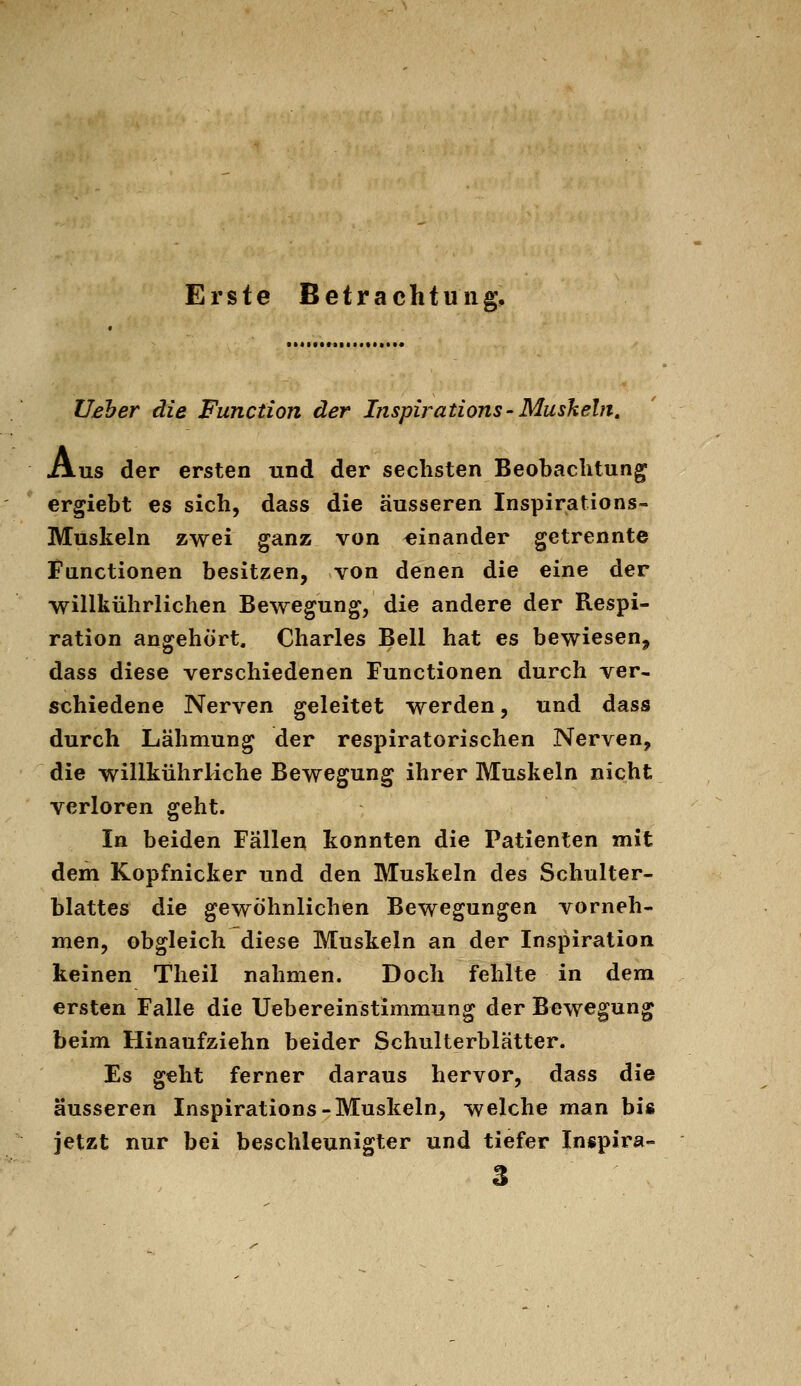 Erste Betrachtung, Ueher die Function der Insph^ations-Mushein, Ans der ersten und der sechsten Beobachtung ergiebt es sich, dass die äusseren Inspirations- Muskeln zwei ganz von «inander getrennte Functionen besitzen, von denen die eine der willkührlichen Bewegung, die andere der Respi- ration angehört. Charles Bell hat es bewiesen, dass diese verschiedenen Functionen durch ver- schiedene Nerven geleitet werden, und dass durch Lähmung der respiratorischen Nerven, die willkührliche Bewegung ihrer Muskeln nicht verloren geht. In beiden Fällen konnten die Patienten mit dem Kopfnicker und den Muskeln des Schulter- blattes die gewöhnlichen Bewegungen vorneh- men, obgleich diese Muskeln an der Inspiration keinen Theil nahmen. Doch fehlte in dem ersten Falle die Uebereinstimmung der Bewegung beim Hinaufziehn beider Schulterblätter. Es geht ferner daraus hervor, dass die äusseren Inspirations-Muskeln, welche man biß jetzt nur bei beschleunigter und tiefer Inspira- 3