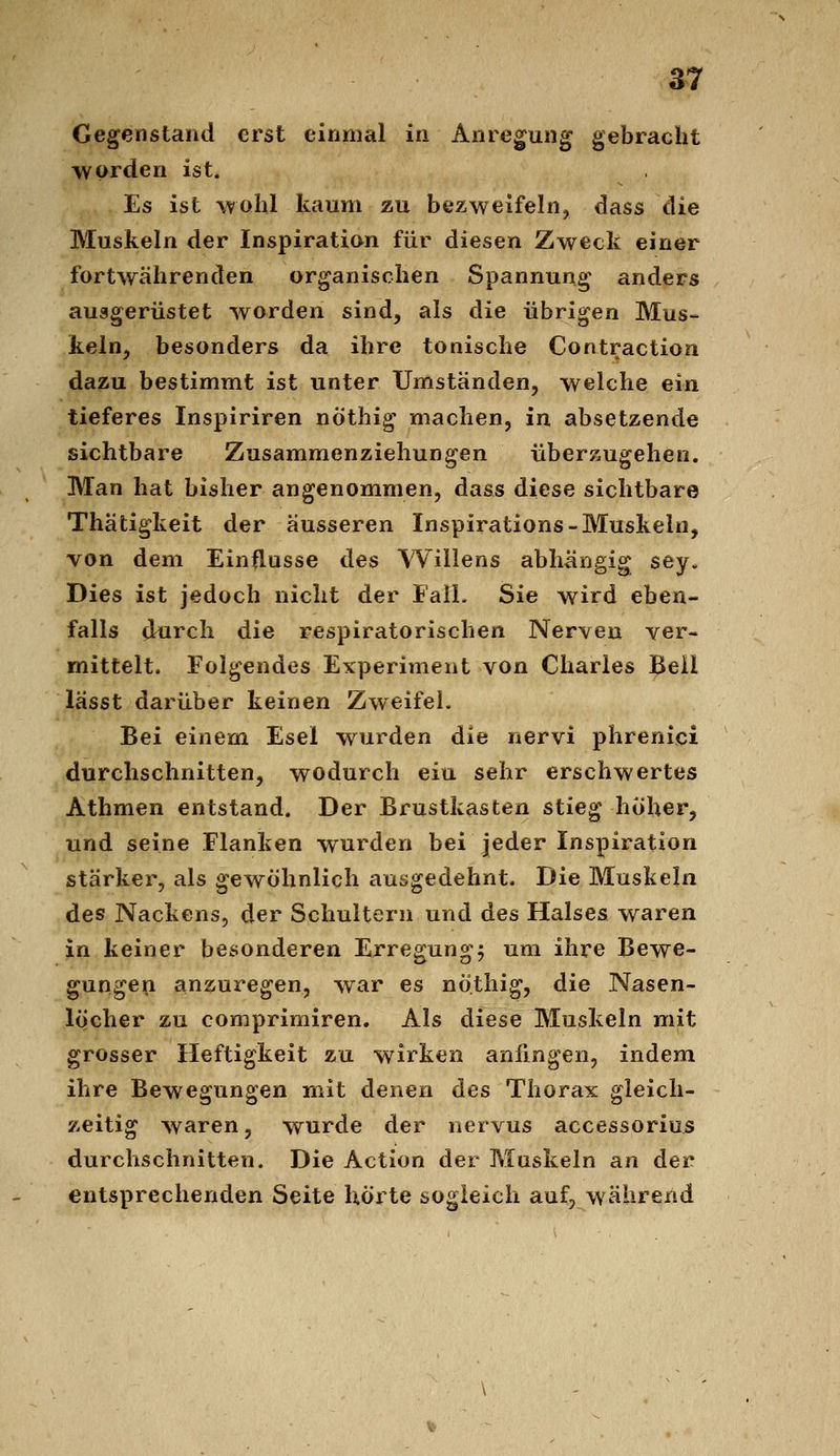 Gegenstand erst einmal in Anregung gebracht worden ist. Es ist Wühl kaum zu bezweifeln, dass die Muskeln der Inspiration für diesen Zweck einer fortwährenden organischen Spannung anders ausgerüstet worden sind, als die übrigen Mus- keln, besonders da ihre tonische Contraction dazu bestimmt ist unter Umständen, welche ein tieferes Inspiriren nöthig machen, in absetzende sichtbare Zusammenziehungen überzugehen. Man hat bisher angenommen, dass diese sichtbare Thätigkeit der äusseren Inspirations-Muskeln, von dem Einflüsse des Willens abhängig sey. Dies ist jedoch nicht der EalL Sie wird eben- falls durch die respiratorischen Nerven ver- mittelt. Folgendes Experiment von Charles Beil lässt darüber keinen Zweifel. Bei einem Esel wurden die nervi phrenici durchschnitten, wodurch ein sehr erschwertes Athmen entstand. Der Brustkasten stieg hoher, und seine Flanken wurden bei jeder Inspiration stärker, als gewöhnlich ausgedehnt. Die Muskeln des Nackens, der Schultern und des Halses waren in keiner besonderen Erregung^ um ihre Bewe- gungen anzuregen, war es nöthig, die Nasen- löcher zu comprimiren. Als diese Muskeln mit grosser Heftigkeit zu wirken anfingen, indem ihre Bewegungen mit denen des Thorax gleich- zeitig waren, wurde der nervus accessorius durchschnitten. Die Action der Muskeln an der entsprechenden Seite hörte sogleich auf, während