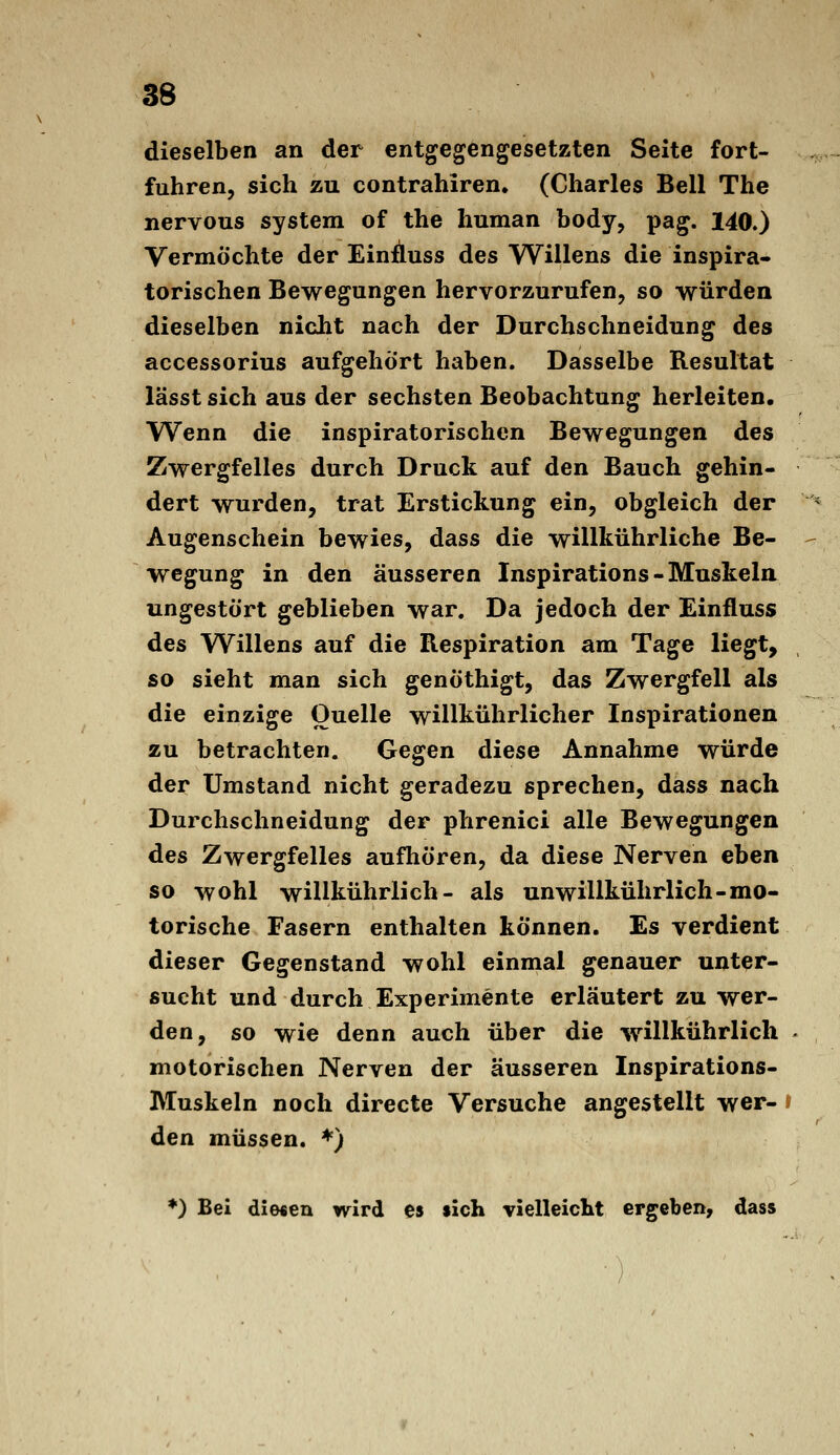 dieselben an der entgegengesetzten Seite fort- fuhren, sich zu contrahiren. (Charles Bell The nervous System of the human body, pag. 140») Vermöchte der Einäuss des Willens die inspira- torischen Bewegungen hervorzurufen, so würden dieselben nicht nach der Durchschneidung des accessorius aufgehört haben. Dasselbe Resultat lässt sich aus der sechsten Beobachtung herleiten. Wenn die inspiratorischen Bewegungen des Zwergfelles durch Druck auf den Bauch gehin- dert wurden, trat Erstickung ein, obgleich der Augenschein bewies, dass die wiUkührliche Be- wegung in den äusseren Inspirations - Muskela ungestört geblieben war. Da jedoch der Einfluss des Willens auf die Respiration am Tage liegt, so sieht man sich genöthigt, das Zwergfell als die einzige Ouelle willkührlicher Inspirationen zu betrachten. Gegen diese Annahme würde der Umstand nicht geradezu sprechen, däss nach Durchschneidung der phrenici alle Bewegungen des Zwergfelles aufhören, da diese Nerven eben so wohl willkührlich- als unwillkührlich-mo- torische Fasern enthalten können. Es verdient dieser Gegenstand wohl einmal genauer unter- sucht und durch Experimente erläutert zu wer- den, so wie denn auch über die -willkührlich • motorischen Nerven der äusseren Inspirations- Muskeln noch directe Versuche angestellt wer- i den müssen. ♦) ♦) Bei diefien wird es sich vieHeickt ergeben, dass