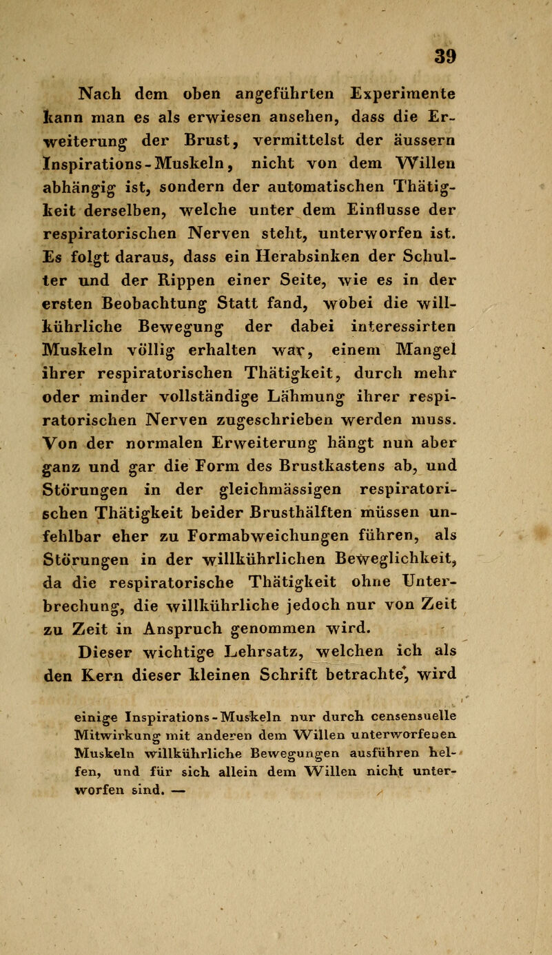 Nach dem oben angeführten Experimente Iiann man es als erwiesen ansehen, dass die Er- weiterung der Brust, vermittelst der äussern Inspirations-Muskeln, nicht von dem Willen abhängig ist, sondern der automatischen Thätig- keit derselben, welche unter dem Einflüsse der respiratorischen Nerven steht, unterworfen ist. Es folgt daraus, dass ein Herabsinken der Schul- ter und der Rippen einer Seite, wie es in der ersten Beobachtung Statt fand, wobei die will- kührliche Bewegung der dabei interessirten Muskeln völlig erhalten war, einem Mangel ihrer respiratorischen Thätigkeit, durch mehr oder minder vollständige Lähmung ihrer respi- ratorischen Nerven zugeschrieben werden muss. Von der normalen Erweiterung hängt nun aber ganz und gar die Form des Brustkastens ab, und Störungen in der gleichmassigen respiratori- schen Thätigkeit beider Brusthälften müssen un- fehlbar eher zu Formabweichungen führen, als Störungen in der willkührlichen BeiJvegHchkeit, da die respiratorische Thätigkeit ohne Unter- brechung, die willkührliche jedoch nur von Zeit zu Zeit in Anspruch genommen wird. Dieser wichtige Lehrsatz, welchen ich als den Kern dieser kleinen Schrift betrachte*, wird einige Inspirations - Muskeln nur durch censensuelle Mitwirkung mit anderen dem Willen unterworfeoeix Muskeln willkührliche Bewegungen ausführen hei-' fen, und für sich allein dem Willen nicht unter- worfen sind. — /